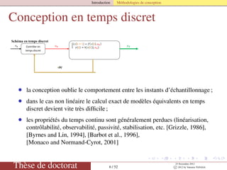 Introduction Méthodologies de conception
Conception en temps discret
Contrôler en
temps continu
y
x(t)

x(t)
BOZ
Contrôler en
temps discret
Contrôler en
temps discret
x(k)
Schéma en temps discret
Schéma échantillonné
• la conception oublie le comportement entre les instants d’échantillonnage ;
• dans le cas non linéaire le calcul exact de modèles équivalents en temps
discret devient vite très difﬁcile ;
• les propriétés du temps continu sont généralement perdues (linéarisation,
contrôlabilité, observabilité, passivité, stabilisation, etc. [Grizzle, 1986],
[Byrnes and Lin, 1994], [Barbot et al., 1996],
[Monaco and Normand-Cyrot, 2001]
Thèse de doctorat 6 / 52
23 Novembre 2012
c 2012 by Valentin TANASA
 