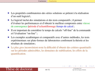 Conclusions Conclusions
• Les propriétés combinatoires des séries solutions se prètent à la réalisation
d’un outil logiciel ;
• Le logiciel inclut des simulations et des tests comparatifs ; il permet
d’évaluer les performances et d’obtenir le meilleur compromis entre vitesse
de convergence /période d’echantillonnage /temps de calcul ;
• Il est important de considérer le temps de calculs “off-line” de la commande
et l’évaluation “on-line” ;
• Les exemples académiques et comparatifs avec d’autres méthodes, les tests
expérimentaux sur plate-formes de laboratoires conﬁrment la théorie et les
résultats de simulation ;
• Le plus gros inconvénient reste la difﬁculté d’obtenir des critères quantitatifs
sur les périodes admissibles, les domaines de stabilisation, les effets de la
quantiﬁcation.
Thèse de doctorat 48 / 52
23 Novembre 2012
c 2012 by Valentin TANASA
 