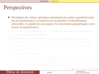 Conclusions Perspectives
Perspectives
• Développer des critères spéciﬁques permettant une analyse quantitative plus
ﬁne des performances en relation avec les périodes d’échantillonnage
admissibles, la rapidité de convergence, les incertitudes paramétriques ou les
erreurs de quantiﬁcation ;
• Des études plus approfondies sur la synthèse d’observateurs et sur l’analyse
des incertitudes sont demandées ;
• La validation expérimentale des solutions échantillonnées proposées ;
• Les stratégies échantillonnées offrent des perspectives nombreuses sur des
applications diverses dans le cadre des systèmes hybrides et interconnectés,
énergétique ou en réseau ;
• Sur le logiciel - SimNLSys
• des nouveaux modules du logiciel SimNLSys seront mis en œuvre pour de nouvelles
avancées théoriques PBC, optimalité, retard, etc.) ;
• l’amélioration des algorithmes symboliques en utilisant de nouvelles techniques
disponibles concernant simpliﬁcation des expressions.
Thèse de doctorat 49 / 52
23 Novembre 2012
c 2012 by Valentin TANASA
 