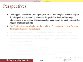 Conclusions Perspectives
Perspectives
• Développer des critères spéciﬁques permettant une analyse quantitative plus
ﬁne des performances en relation avec les périodes d’échantillonnage
admissibles, la rapidité de convergence, les incertitudes paramétriques ou les
erreurs de quantiﬁcation ;
• Des études plus approfondies sur la synthèse d’observateurs et sur l’analyse
des incertitudes sont demandées ;
• La validation expérimentale des solutions échantillonnées proposées ;
• Les stratégies échantillonnées offrent des perspectives nombreuses sur des
applications diverses dans le cadre des systèmes hybrides et interconnectés,
énergétique ou en réseau ;
• Sur le logiciel - SimNLSys
• des nouveaux modules du logiciel SimNLSys seront mis en œuvre pour de nouvelles
avancées théoriques PBC, optimalité, retard, etc.) ;
• l’amélioration des algorithmes symboliques en utilisant de nouvelles techniques
disponibles concernant simpliﬁcation des expressions.
Thèse de doctorat 49 / 52
23 Novembre 2012
c 2012 by Valentin TANASA
 