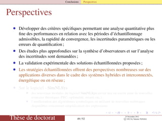 Conclusions Perspectives
Perspectives
• Développer des critères spéciﬁques permettant une analyse quantitative plus
ﬁne des performances en relation avec les périodes d’échantillonnage
admissibles, la rapidité de convergence, les incertitudes paramétriques ou les
erreurs de quantiﬁcation ;
• Des études plus approfondies sur la synthèse d’observateurs et sur l’analyse
des incertitudes sont demandées ;
• La validation expérimentale des solutions échantillonnées proposées ;
• Les stratégies échantillonnées offrent des perspectives nombreuses sur des
applications diverses dans le cadre des systèmes hybrides et interconnectés,
énergétique ou en réseau ;
• Sur le logiciel - SimNLSys
• des nouveaux modules du logiciel SimNLSys seront mis en œuvre pour de nouvelles
avancées théoriques PBC, optimalité, retard, etc.) ;
• l’amélioration des algorithmes symboliques en utilisant de nouvelles techniques
disponibles concernant simpliﬁcation des expressions.
Thèse de doctorat 49 / 52
23 Novembre 2012
c 2012 by Valentin TANASA
 