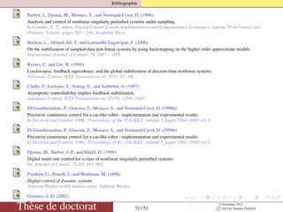 Bibliographie
Barbot, J., Djemai, M., Monaco, S., and Normand-Cyrot, D. (1996).
Analysis and control of nonlinear singularly perturbed systems under sampling.
In Leondes, C. T., editor, Digital Control Systems Implementation and Computational Techniques, volume 79 of Control and
Dynamic Systems, pages 203 – 246. Academic Press.
Burlion, L., Ahmed-Ali, T., and Lamnabhi-Lagarrigue, F. (2006).
On the stabilization of sampled-data non-linear systems by using backstepping on the higher order approximate models.
International Journal of Control, 79 :1087 – 1095.
Byrnes, C. and Lin, W. (1994).
Losslessness, feedback equivalence, and the global stabilization of discrete-time nonlinear systems.
Automatic Control, IEEE Transactions on, 39(1) :83 –98.
Clarke, F., Ledyaev, Y., Sontag, E., and Subbotin, A. (1997).
Asymptotic controllability implies feedback stabilization.
Automatic Control, IEEE Transactions on, 42(10) :1394 –1407.
Di Giamberardino, P., Grassini, F., Monaco, S., and Normand-Cyrot, D. (1996a).
Piecewise continuous control for a car-like robot : implementation and experimental results.
In Decision and Control, 1996., Proceedings of the 35th IEEE, volume 3, pages 3564 –3569 vol.3.
Di Giamberardino, P., Grassini, F., Monaco, S., and Normand-Cyrot, D. (1996b).
Piecewise continuous control for a car-like robot : implementation and experimental results.
In Decision and Control, 1996., Proceedings of the 35th IEEE, volume 3, pages 3564 –3569 vol.3.
Djemai, M., Barbot, J.-P., and Khalil, H. (1999).
Digital multi-rate control for a class of nonlinear singularly perturbed systems.
Int. Journal of Control, 72(10) :851–865.
Franklin, G., Powell, J., and Workman, M. (1998).
Digital control of dynamic systems.
Addison-Wesley world student series. Addison-Wesley.
Gennaro, S. D. (2002).
Output attitude tracking for ﬂexible spacecraft.
Automatica, 38(10) :1719 – 1726.Thèse de doctorat 52 / 52
23 Novembre 2012
c 2012 by Valentin TANASA
 