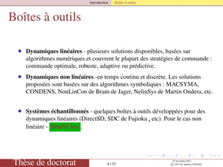 Introduction Boîtes à outils
Boîtes à outils
• Dynamiques linéaires - plusieurs solutions disponibles, basées sur
algorithmes numériques et couvrent le plupart des stratégies de commande :
commande optimale, robuste, adaptive ou prédictive.
• Dynamiques non linéaires -en temps continu et discrète. Les solutions
proposées sont basées sur des algorithmes symboliques : MACSYMA,
CONDENS, NonLinCon de Bram de Jager, NelinSys de Martin Ondera, etc.
• Systèmes échantillonnés - quelques boîtes à outils développées pour des
dynamiques linéaires (DirectSD, SDC de Fujioka ,¸ etc). Pour le cas non
linéaire - SimNLSys .
Thèse de doctorat 8 / 52
23 Novembre 2012
c 2012 by Valentin TANASA
 
