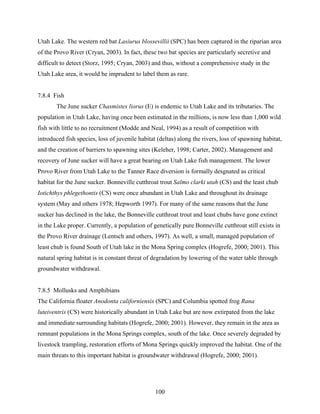 100
Utah Lake. The western red bat Lasiurus blossevillii (SPC) has been captured in the riparian area
of the Provo River (Cryan, 2003). In fact, these two bat species are particularly secretive and
difficult to detect (Storz, 1995; Cryan, 2003) and thus, without a comprehensive study in the
Utah Lake area, it would be imprudent to label them as rare.
7.8.4 Fish
The June sucker Chasmistes liorus (E) is endemic to Utah Lake and its tributaries. The
population in Utah Lake, having once been estimated in the millions, is now less than 1,000 wild
fish with little to no recruitment (Modde and Neal, 1994) as a result of competition with
introduced fish species, loss of juvenile habitat (deltas) along the rivers, loss of spawning habitat,
and the creation of barriers to spawning sites (Keleher, 1998; Carter, 2002). Management and
recovery of June sucker will have a great bearing on Utah Lake fish management. The lower
Provo River from Utah Lake to the Tanner Race diversion is formally desgnated as critical
habitat for the June sucker. Bonneville cutthroat trout Salmo clarki utah (CS) and the least chub
Iotichthys phlegethontis (CS) were once abundant in Utah Lake and throughout its drainage
system (May and others 1978; Hepworth 1997). For many of the same reasons that the June
sucker has declined in the lake, the Bonneville cutthroat trout and least chubs have gone extinct
in the Lake proper. Currently, a population of genetically pure Bonneville cutthroat still exists in
the Provo River drainage (Lentsch and others, 1997). As well, a small, managed population of
least chub is found South of Utah lake in the Mona Spring complex (Hogrefe, 2000; 2001). This
natural spring habitat is in constant threat of degradation by lowering of the water table through
groundwater withdrawal.
7.8.5 Mollusks and Amphibians
The California floater Anodonta californiensis (SPC) and Columbia spotted frog Rana
luteiventris (CS) were historically abundant in Utah Lake but are now extirpated from the lake
and immediate surrounding habitats (Hogrefe, 2000; 2001). However, they remain in the area as
remnant populations in the Mona Springs complex, south of the lake. Once severely degraded by
livestock trampling, restoration efforts of Mona Springs quickly improved the habitat. One of the
main threats to this important habitat is groundwater withdrawal (Hogrefe, 2000; 2001).
 