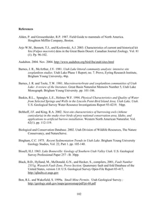 102
References
Alden, P. and Grossenheider, R.P. 1987. Field Guide to mammals of North America.
Houghton Mifflin Company, Boston.
Arjo W.M., Bennett, T.J., and Kozlowski, A.J. 2003. Characteristics of current and historical kit
fox (Vulpes macrotis) dens in the Great Basin Desert. Canadian Journal Zoology. Vol. 81
(1). Pp. 96-102.
Audubon. 2004. Nov. 2004. http://www.audubon.org/bird/iba/utah/sites.html
Barnes, J. R., McArthur, J.V. 1981. Utah Lake littoral community analysis: intensive site
zooplankton studies. Utah Lake Phase 1 Report; no. 7. Provo, Eyring Research Institute,
Brigham Young University. 46p.
Barnes, J. R. and Toole, T.W. 1981. Macroinverterbrate and zooplankton communities of Utah
Lake: A review of the literature. Great Basin Naturalist Memoirs Number 5, Utah Lake
Monograph. Brigham Young University. pp. 101-106.
Baskin, R.L., Spangler, L.E., Holmes W.F. 1994. Physical Characteristics and Quality of Water
from Selected Springs and Wells in the Lincoln Point-Bird Island Area, Utah Lake, Utah.
U.S. Geological Survey Water Resource Investigations Report 93-4219. 54pp.
Belthoff, J.F. and King, R.A. 2002. Nest-site characteristics of burrowing owls (Athene
cunicularia) in the snake river birds of prey national conservation area, Idaho, and
applications to artificial burrow installation. Western North American Naturalist. Vol.
62(1). pp. 112-119.
Biological and Conservation Database. 2002. Utah Division of Wildlife Resources, The Nature
Conservancy, and NatureServe.
Bingham, C.C. 1975. Recent Sedimentation Trends in Utah Lake. Brigham Young University
Geology Studies, Vol. 22, Part 1. pp. 105-140.
Bissell, H.J. 1963. Lake Bonneville: Geology of Southern Utah Valley Utah. U.S. Geological
Survey Professional Paper 257 - B. 30pp.
Black, B.D., Hylland, M., McDonald, G.N., and Hecker, S., compilers, 2001, Fault Number
2351g, Wasatch Fault Zone, Provo Section. Quaternary fault and fold Database of the
United States, version 1.0: U.S. Geological Survey Open-File Report 03-417,
http://qfaults.cr.usgs.gov
Bon, R.L. and Wakefield, S. 1999a. Small Mine Permits. Utah Geological Survey.:
http://geology.utah.gov/maps/georesmap/pdf/pi-68.pdf
 