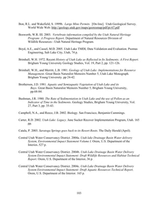 103
Bon, R.L. and Wakefield, S. 1999b. Large Mine Permits. [On-line]. Utah Geological Survey.
World Wide Web: http://geology.utah.gov/maps/georesmap/pdf/pi-67.pdf
Bosworth, W.R. III. 2003. Vertebrate information compiled by the Utah Natural Heritage
Program: A Progress Report. Department of Natural Resources Division of
Wildlife Resources - Utah Natural Heritage Program.
Boyd, A.E., and Cassel, M.D. 2005. Utah Lake TMDL Data Validation and Evaluation. Psomas
Engineering, Salt Lake City, Utah, 74 p.
Brimhall, W.H. 1972. Recent History of Utah Lake as Reflected in Its Sediments; A First Report.
Brigham Young University Geology Studies, Vol. 19, Part 2, pp. 121-126.
Brimhall, W.H., and Merritt, L.B. 1981. Geology of Utah Lake: Implementations for Resource
Management. Great Basin Naturalist Memoirs Number 5, Utah Lake Monograph.
Brigham Young University. pp 24-42.
Brotherson, J.D. 1981. Aquatic and Semiaquatic Vegetation of Utah Lake and its
Bays. Great Basin Naturalist Memoirs Number 5, Brigham Young University,
pp.68-84.
Bushman, J.R. 1980. The Rate of Sedimentation in Utah Lake and the use of Pollen as an
Indicator of Time in the Sediments. Geology Studies, Brigham Young University, Vol.
27, Part 3, pp. 35-43.
Campbell, N.A., and Reece, J.B. 2002. Biology. San Francisco, Benjamin Cummings.
Carter, R.D. 2002. Utah Lake: Legacy. June Sucker Recover Implementation Program, Utah. 165
pp.
Catala, P. 2003. Saratoga Springs goes back to its Resort Roots. The Daily Herald (April).
Central Utah Water Conservancy District. 2004a. Utah lake Drainage Basin Water delivery
System, Environmental Impact Statement Volume I. Orem, U.S. Department of the
Interior. 527 p.
Central Utah Water Conservancy District. 2004b. Utah Lake Drainage Basin Water Delivery
System Environmental Impact Statement: Draft Wildlife Resources and Habitat Technical
Report. Orem, U.S. Department of the Interior. 36 p.
Central Utah Water Conservancy District. 2004c. Utah Lake Drainage Basin Water Delivery
System Environmental Impact Statement: Draft Aquatic Resources Technical Report.
Orem, U.S. Department of the Interior. 165 p.
 