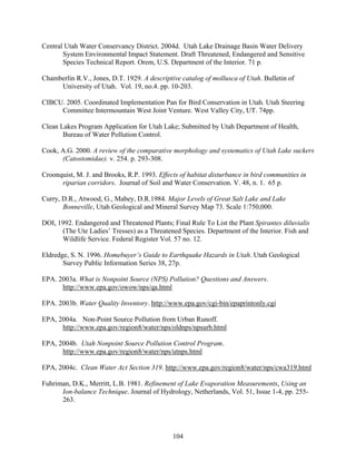 104
Central Utah Water Conservancy District. 2004d. Utah Lake Drainage Basin Water Delivery
System Environmental Impact Statement. Draft Threatened, Endangered and Sensitive
Species Technical Report. Orem, U.S. Department of the Interior. 71 p.
Chamberlin R.V., Jones, D.T. 1929. A descriptive catalog of mollusca of Utah. Bulletin of
University of Utah. Vol. 19, no.4. pp. 10-203.
CIBCU. 2005. Coordinated Implementation Pan for Bird Conservation in Utah. Utah Steering
Committee Intermountain West Joint Venture. West Valley City, UT. 74pp.
Clean Lakes Program Application for Utah Lake; Submitted by Utah Department of Health,
Bureau of Water Pollution Control.
Cook, A.G. 2000. A review of the comparative morphology and systematics of Utah Lake suckers
(Catostomidae). v. 254. p. 293-308.
Croonquist, M. J. and Brooks, R.P. 1993. Effects of habitat disturbance in bird communities in
riparian corridors. Journal of Soil and Water Conservation. V. 48, n. 1. 65 p.
Curry, D.R., Atwood, G., Mabey, D.R.1984. Major Levels of Great Salt Lake and Lake
Bonneville, Utah Geological and Mineral Survey Map 73. Scale 1:750,000.
DOI, 1992. Endangered and Threatened Plants; Final Rule To List the Plant Spirantes diluvialis
(The Ute Ladies’ Tresses) as a Threatened Species. Department of the Interior. Fish and
Wildlife Service. Federal Register Vol. 57 no. 12.
Eldredge, S. N. 1996. Homebuyer’s Guide to Earthquake Hazards in Utah. Utah Geological
Survey Public Information Series 38, 27p.
EPA. 2003a. What is Nonpoint Source (NPS) Pollution? Questions and Answers.
http://www.epa.gov/owow/nps/qa.html
EPA. 2003b. Water Quality Inventory. http://www.epa.gov/cgi-bin/epaprintonly.cgi
EPA, 2004a. Non-Point Source Pollution from Urban Runoff.
http://www.epa.gov/region8/water/nps/oldnps/npsurb.html
EPA, 2004b. Utah Nonpoint Source Pollution Control Program.
http://www.epa.gov/region8/water/nps/utnps.html
EPA, 2004c. Clean Water Act Section 319. http://www.epa.gov/region8/water/nps/cwa319.html
Fuhriman, D.K., Merritt, L.B. 1981. Refinement of Lake Evaporation Measurements, Using an
Ion-balance Technique. Journal of Hydrology, Netherlands, Vol. 51, Issue 1-4, pp. 255-
263.
 