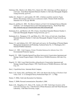 105
Fuhriman, D.K., Merritt, L.B., Miller, W.A., Stock, H.S. 1981. Hydrology and Water Quality of
Utah Lake. Great Basin Naturalist Memoirs Number 5, Utah Lake Monograph. Brigham
Young University. pp 43-67.
Gabler, K.I., Heady L.T., and Laundrè, J.W. 2001. A Habitat suitability model for Pygmy
Rabbits (Brachylagus idahoensis) in southeastern Idaho. Western North American
Naturalist Vol. 61 (4). pp. 480-489.
Gloyn, R., and Bon, R. 2002. The Mineral Industry of Utah. U.S. Geological Survey Minerals
Yearbook. U.S. Geological Survey and Utah Geological Survey. World Wide Web:
http://minerals.usgs.gov/minerals/pubs/state/2002/utstmyb02.pdf
Heckmann, R.A., and Merritt, L.B. 1981. Preface. Great Basin Naturalist Memoirs Number 5,
Utah Lake Monograph. Brigham Young University. pp 1-2.
Heckmann, R.A., Thompson, C.W., and White, D.A. 1981. Fishes of Utah Lake. Great Basin
Naturalist Memoirs Number 5, Utah Lake Monograph. Brigham Young University. pp
107-127.
Henny, C.J., and Anthony, R.G. 1987. Bald eagle and osprey. In: Proceedings of Western Raptor
Management Symposium and Workshop, Technical Series No. 12. Washington, D.C.:
National Wildlife Federation.
Hester, L.C. 2001. Utah Company, Former President Sentenced in Asbestos Case. U.S.
Environmental Protection Agency.
Hogrefe, T.C. 2000. Columbia Spotted Frog (Rana luteiventris): Conservation Agreement and
Strategy Annual Progress Report. Utah Division of Wildlife Resources, Salt Lake City,
UT.
Hogrefe, T.C. 2001. Least Chub (Iotichthys phlegethontis): Conservation Agreement and
Strategy Annual Progress Report: 1999. Utah Division of Wildlife Resources, Salt Lake
City, UT.
Huit, J. Unpublished letter. Interstate Brick Company
Hunt, C. B., Varnes, H.D., and Thomas, H.E. 1953. Lake Bonneville Geology of Northern Utah
Valley Utah. U. S. Geological Survey Professional Paper 257 – A. 99pp.
Hunter, T. 2004a. Utah Lake Recreation Use Statistics.
Hunter, T. 2004b. Personal communication, December 6, 2004.
Hyatt, L.M., Skogerboe, G.V., Haws, F.W., Austin, L.H. 1969. Hydrologic Inventory of the
Utah Lake Drainage Area. Utah Division of Water Resources and Utah Water Research
Laboratory. Utah State University, Logan.
 