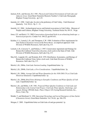 106
Jackson, R.H., and Stevens, D.J. 1981. Physical and Cultural Environment of Utah Lake and
Adjacent Areas. Great Basin Naturalist Memoirs Number 5, Utah Lake Monograph.
Brigham Young University. pp 3-23.
Janetski, J.C. 1990. Utah Lake: Its role in the prehistory of Utah Valley. Utah Historical
Quarterly. Vol. 58 (1). Pp. 5 – 31.
Janetski, J.C. 2004. Archaeological survey and limited excavations in Utah Valley. Museum of
Peoples and Cutlures, Brigham Young Univeristy, Technical Series No. 04-19. 34 pp.
Jones, Z.F. and Bock, C.E. 2002.Conservation of grassland birds in an urbanizing landscape: a
historical perspective. Condor Vol. 104 (3). pp 643-651.
Keleher, C.J., Lentsch, L.D., and Thompson, C.W. 1998. Evaluation of flow requirements for
June Sucker (Chasmistes liorus) in the Provo River : an empirical approach. Utah
Division of Wildlife Resources, Salt Lake City, UT.
Lentsch, L.D., Converse Y., and Perkins, J. 1997. Conservation Agreement and Strategy for
Bonneville Cutthroat Trout (Oncorhynchus clarki utah) in the State of Utah. Utah
Division of Wildlife Resources, Salt Lake City, UT.
May B.E., Leppink J.D., and Wydoski, R.D. 1978. Distribution, Systematics, and Biology of
Bonneville Cutthroat Trout, Salmo clarki utah. Utah State Division of Wildlife
Resources. Salt Lake City, UT.
Merritt, L.B., 2004a, Utah Lake Nutrient Loading. Unpublished letter. 1p.
Merritt, L.B., 2004b, Utah Lake, a Few Considerations. Unpublished letter. 3p.
Merritt, L.B., 2004c, Average Salt and Water Quantities for the 1930-2003 (74 yr) Utah Lake
Historical Simulation. Unpublished letter. 1p.
Merritt, L.B., 2004d, Brief Notes Relating to Eutrophic Conditions and Water Quality of Utah
Lake. Unpublished letter. 1p.
Merritt, L.B., and Miller, A.W. 1981. Projected Water Quality Conditions in Utah Lake and
Relationship to the Central Utah Project; Utah Lake Water Quality, Hydrology, and
Aquatic Biology (WHAB) Study, Phase I Report #20, Eyring Research Institute, Inc.,
Provo, Utah, 27p.
Modde, T. and Muirhead, N. 1994. Spawning Chronology and Larval Emergence of June Sucker
(Chasmistes liorus). Great Basin Naturalist. Vol. 54 (4). pp. 366-370.
Morgan, C. 2005. Unpublished letter on Utah Lake oil and gas potential. 1p.
 