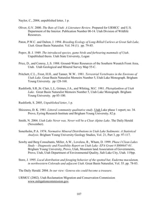 107
Naylor, C., 2004, unpublished letter, 1 p.
Oliver, G.V. 2000. The Bats of Utah: A Literature Review. Prepared for URMCC and U.S.
Department of the Interior. Publication Number 00-14. Utah Division of Wildlife
Resources.
Paton, P.W.C. and Dalton, J. 1994. Breeding Ecology of Long-Billed Curlews at Great Salt Lake,
Utah. Great Basin Naturalist. Vol. 54 (1). pp. 79-85.
Popov, B. J. 1949. The introduced species, game birds and furbearing mammals of Utah.
Unpublished thesis. Utah State University, Logan
Price, D., and Conroy, L.S. 1988. Ground-Water Resources of the Southern Wasatch Front Area,
Utah. Utah Geological and Mineral Survey Map 55-C.
Pritchett, C.L., Frost, H.H., and Tanner, W.W.. 1981. Terrestrial Vertebrates in the Environs of
Utah Lake. Great Basin Naturalist Memoirs Number 5, Utah Lake Monograph. Brigham
Young University. pp 128-168.
Rushforth, S.R.,St. Clair, L.L, Grimes, J.A., and Whiting, M.C. 1981. Phytoplankton of Utah
Lake. Great Basin Naturalist Memoirs Number 5, Utah Lake Monograph. Brigham
Young University. pp 85-100.
Rushforth, S. 2005, Unpublished letter, 1 p.
Shiozawa, D. K. 1981. Littoral community qualitative study. Utah Lake phase 1 report; no. 34.
Provo, Eyring Research Institute and Brigham Young University. 82 p.
Smith, N. 2004. Utah Lake Never was, Never will be a Clear Alpine Lake. The Daily Herald
(November).
Sonerholm, P.A. 1974. Normative Mineral Distributions in Utah Lake Sediments: A Statistical
Analysis. Brigham Young University Geology Studies, Vol. 21, Part 3, pp. 97-117.
Sowby and Berg Consultants, Miller, A.W., Loveless, R., Wham, D. 1999. Phase I Clean Lakes
Study – Diagnostic and Feasibility Report on Utah Lake: EPA Grant # S008647-01.
Brigham Young University, Provo, Utah, Mountain land Association of Governments,
Provo, Utah, Utah Department of Environmental Quality, Salt Lake City, Utah. 119pp.
Storz, J. 1995. Local distribution and foraging behavior of the spotted bat, Euderma maculatum,
in northwestern Colorado and adjacent Utah. Great Basin Naturalist, Vol. 55. pp. 78-83.
The Daily Herald. 2004. In our view: Geneva site could become a treasure.
URMCC (2002). Utah Reclamation Migration and Conservation Commission
www.mitigationcommission.gov.
 