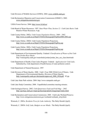 108
Utah Division of Wildlife Services (UDWS). 2004. www.wildlife.utah.gov
Utah Reclamation Migration and Conservation Commission (URMCC). 2002.
www.mitigationcommission.gov
USDA Forest Service. 2004. http://www.fs.fed.us/
Utah Board of Water Resources. 1997. State Water Plan, Section 12 - Utah Lake Basin. Utah
Board of Water Resources. 8 pp.
Utah County Online. 2002a. Utah County Population History, 2000 – 2002.
http://www.co.utah.ut.us/Dept/UVEDA/Demograph/PopHist2000-2002.asp
Utah County Online. 2002b. Utah County Population Projections.
http://www.co.utah.ut.us/Dept/UVEDA/Demograph/PopProj.asp
Utah County Online. 2002c. Utah County Population Projections.
http://www.co.utah.ut.us/Dept/UVEDA/Demograph/PopProj.asp
Utah Department of Environmental Quality. Undated. Classification of Waters of the Utah
Lake/Jordan River Basin:
http://waterquality.utah.gov/watersheds/jordan/jordan_ben_use_class.htm#utah
Utah Department of Health, Clean Lakes Program. Undated. Application for Utah Lake;
Submitted by, Utah department of health bureau of water pollution control.
Utah Department of Natural Resources. 1997
Utah Division of Water Quality. 2000. Utah’s Year 2000 303(d) List of Waters. Utah
Department of Environmental Quality, Division of Water Quality.
http://waterquality.utah.gov/documents/approved_2000_303d.pdf. 82 pp.
Utah Lake State Park website. 2004. http://www.stateparks.utah.gov
Utah Lake Study Committee. 2004. Unpublished committee meeting minutes.
Utah Geological Survey. 2002. Utah Quaternary Fault and Fold Map – 2002.
http://geology.utah.gov/maps/geohazmap/qfaults/imagemap2/index.html.
Utah Reclamation and Conservation Commission. 2005. Utah Lake Wetland Preserve.
http://www.mitigationcommission.gov/wetlands/wetlands_ulwp.html.
Warnock, C. 2003a. Residents Press for Lake Authority. The Daily Herald (April).
Warnock, C. 2003b. Golf, Lake, Budgets on our Minds. The Daily Herald (April).
 