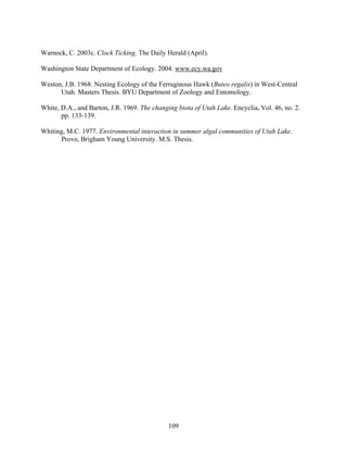 109
Warnock, C. 2003c. Clock Ticking. The Daily Herald (April).
Washington State Department of Ecology. 2004. www.ecy.wa.gov
Weston, J.B. 1968. Nesting Ecology of the Ferruginous Hawk (Buteo regalis) in West-Central
Utah. Masters Thesis. BYU Department of Zoology and Entomology.
White, D.A., and Barton, J.R. 1969. The changing biota of Utah Lake. Encyclia. Vol. 46, no. 2.
pp. 133-139.
Whiting, M.C. 1977. Environmental interaction in summer algal communities of Utah Lake.
Provo, Brigham Young University. M.S. Thesis.
 