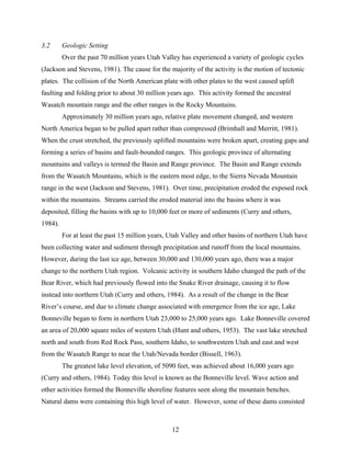 12
3.2 Geologic Setting
Over the past 70 million years Utah Valley has experienced a variety of geologic cycles
(Jackson and Stevens, 1981). The cause for the majority of the activity is the motion of tectonic
plates. The collision of the North American plate with other plates to the west caused uplift
faulting and folding prior to about 30 million years ago. This activity formed the ancestral
Wasatch mountain range and the other ranges in the Rocky Mountains.
Approximately 30 million years ago, relative plate movement changed, and western
North America began to be pulled apart rather than compressed (Brimhall and Merritt, 1981).
When the crust stretched, the previously uplifted mountains were broken apart, creating gaps and
forming a series of basins and fault-bounded ranges. This geologic province of alternating
mountains and valleys is termed the Basin and Range province. The Basin and Range extends
from the Wasatch Mountains, which is the eastern most edge, to the Sierra Nevada Mountain
range in the west (Jackson and Stevens, 1981). Over time, precipitation eroded the exposed rock
within the mountains. Streams carried the eroded material into the basins where it was
deposited, filling the basins with up to 10,000 feet or more of sediments (Curry and others,
1984).
For at least the past 15 million years, Utah Valley and other basins of northern Utah have
been collecting water and sediment through precipitation and runoff from the local mountains.
However, during the last ice age, between 30,000 and 130,000 years ago, there was a major
change to the northern Utah region. Volcanic activity in southern Idaho changed the path of the
Bear River, which had previously flowed into the Snake River drainage, causing it to flow
instead into northern Utah (Curry and others, 1984). As a result of the change in the Bear
River’s course, and due to climate change associated with emergence from the ice age, Lake
Bonneville began to form in northern Utah 23,000 to 25,000 years ago. Lake Bonneville covered
an area of 20,000 square miles of western Utah (Hunt and others, 1953). The vast lake stretched
north and south from Red Rock Pass, southern Idaho, to southwestern Utah and east and west
from the Wasatch Range to near the Utah/Nevada border (Bissell, 1963).
The greatest lake level elevation, of 5090 feet, was achieved about 16,000 years ago
(Curry and others, 1984). Today this level is known as the Bonneville level. Wave action and
other activities formed the Bonneville shoreline features seen along the mountain benches.
Natural dams were containing this high level of water. However, some of these dams consisted
 