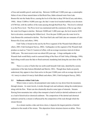 13
of lose and unstable gravel, sand and clay. Between 14,000 and 15,000 years ago, a catastrophic
failure of one of these natural dams in Red Rock Pass, Idaho released water from Lake
Bonneville into the Snake River, causing the level of the lake to drop 350 feet (Curry and others,
1984). About 13,000 to 14,000 years ago, the lake’s water level reached stability at an elevation
of 4740 feet, with the outflow of the water passing through Red Rock Pass. This level is referred
to as the Provo level. The Provo level was maintained until the conclusion of the ice age when
the water level began to decline. Between 10,000 and 11,000 years ago, the level stood at 4250
feet in elevation, constituting the Gilbert level. Over the past 10,000 years the water level in
Lake Bonneville continued to decline. The Great Salt Lake and Utah Lake are remnants of Lake
Bonneville (Curry and others, 1984).
Utah Valley is bound on the east by the Provo segment of the Wasatch fault (Black and
others, 2001; Utah Geological Survey, 2002). Earthquakes on this segment of the Wasatch fault
produce as much as 7 feet (3.3 meters) of offset, with an average recurrence interval of about
2,400 years. The most recent event was about 650 years ago. A large earthquake on the
Wasatch fault would likely result in eastward tilting of the floor of Utah Valley (Eldredge, 1996).
Such tilting would cause the lake to flood eastward, inundating land along the east shore of the
lake.
There is a series of faults that run north-south beneath Utah Lake, identified by seismic
exploration of the lake bottom (Brimhall and Merritt, 1981). Though these faults are poorly
understood, they appear to have been active in the past 15,000 years with an average slip rate of
<0.1 mm/yr to about 0.4 mm/yr fault (Black and others, 2001; Utah Geological Survey, 2002).
3.3 Sediments within Utah Lake
When it rains or snows, the precipitated water makes its way down from the mountains
through streams. As water travels, it erodes through rock and sediment, taking the eroded pieces
along with the flow. Water can also chemically dissolve some types of minerals. Streams
flowing from mountains into valleys thus transport a load of solid (or detrital) sediment as well
as a load of dissolved (or chemical) sediment. The composition of the detrital and chemical
sediment carried by a stream is influenced by the composition of the rock through which the
stream flowed.
As a stream reaches a lake and slows down, it deposits the largest particles of detrital
sediment at the mouth of the stream. This deposition forms structures known as deltas. Wave
 