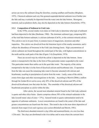 14
action can move the sediment along the shoreline, creating sandbars and beaches (Bingham,
1975). Chemical sediment and very fine-grained suspended detrital sediment travel further into
the lake and may eventually be deposited from the water onto the lake bottom. Bioorganic
material, such as plankton shells, may also be deposited on the lake bottom (Sonerholm, 1974).
3.3.1 Composition of Sediment in Utah Lake
In the 1970s, several studies were done on Utah Lake to determine what type of sediment
had been deposited in the lake (Bushman, 1980). The dominant sediment type, composing 60%
of the total lake-bottom sediment, is calcium carbonate (CaCO3, or the common mineral calcite).
This calcite is not in its pure form; it contains traces of magnesium, strontium and other
impurities. This calcite was dissolved from the limestone layers of the nearby mountains, and it
reflects the abundance of limestone in the Utah Lake drainage basin. High concentrations of
calcite sediment are found throughout the central part of the lake, with highest concentrations in
the north and the south parts of the lake (Figure 3.4) (Sonerholm, 1974).
There are several ways by which the calcite is deposited on the lake bottom. Some
calcite is transported to the lake in the form of fine particulate matter suspended in the water.
This particulate matter then settles out in the quiet lake water. The majority of the calcite
transported to the lake is in the form of dissolved calcium and bicarbonate ions. Evaporation
from the lake can cause the remaining lake water to become saturated with calcium and
bicarbonate, resulting in precipitation of calcite from the water. Lastly, some of the calcite
comes from algae and other microorganisms in the lake. According to Merritt (2004c), outflow
through the Jordan River carries away only 42% of the dissolved calcium and 50% of the
dissolved bicarbonate ions that enter the lake. The remainder of the dissolved calcium and
bicarbonate precipitate as calcite within the lake.
After calcite, the second most abundant mineral found in the Utah Lake sediment
is quartz and other silica forms. Quartz comprises almost 30% of the mineral sediments in the
lake (overall mean value of cores = 27%). General trends in quartz sedimentation tend to be
opposite of carbonate sediments. Lower concentrations are found in the center of the lake and
greater concentrations are found near the shore. This trend is due to the near-shore deposition of
minerals from major rivers and vigorous wave action (Brimhall and Merritt, 1981).
The third most abundant mineral is clay (illite and montmorillonite, at a size less than
1/256 mm). The clays are distributed in the river deltas and in areas where the currents have
 
