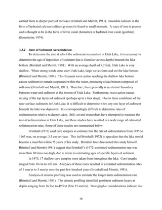 16
carried them to deeper parts of the lake (Brimhall and Merritt, 1981). Insoluble calcium in the
form of hydrated calcium sulfate (gypsum) is found in small amounts. A trace of iron is present
and is thought to be in the form of ferric oxide (hematite) or hydrated iron oxide (goethite)
(Sonerholm, 1974).
3.3.2 Rate of Sediment Accumulation
To determine the rate at which the sediments accumulate in Utah Lake, it is necessary to
determine the age of deposition of sediment that is found at various depths beneath the lake
bottom (Brimhall and Merritt, 1981). With an average depth of 9.2 feet, Utah Lake is very
shallow. When strong winds cross over Utah Lake, large waves form and stir the lake bottom
(Brimhall and Merritt, 1981). This frequent wave action reaching the shallow lake bottom
causes sediment to remain suspended within the water, producing a lake bottom composed of
soft ooze (Brimhall and Merritt, 1981). Therefore, there generally is no distinct boundary
between water and sediment at the bottom of Utah Lake. Furthermore, wave action causes
mixing of the top layers of sediment (perhaps up to a foot deep). Due to these conditions of the
near-surface sediments in Utah Lake, it is difficult to determine when any one layer of sediment
beneath the lake was deposited. It is correspondingly difficult to determine rates of
sedimentation relative to deeper lakes. Still, several researchers have attempted to measure the
rate of sedimentation in Utah Lake, and these studies have resulted in a wide range of estimated
sedimentation rates. Some of those studies are summarized below.
Brimhall (1972) used core samples to estimate that the rate of sedimentation from 1935 to
1965 was, on average, 3.3 cm per year. This led Brimhall (1972) to speculate that the lake would
become a mud flat within 75 years of his study. Brimhall later discounted this study himself.
Brimhall and Merritt (1981) suggest that Brimhall’s (1972) estimated sedimentation rate was
more than 10 times too high, due to errors in estimating ages of specific layers of sediment.
In 1975, 17 shallow core samples were taken from throughout the lake. Core lengths
ranged from 30 cm to 120 cm. Analyses of these cores resulted in estimated sedimentation rates
of 1 mm/yr to 5 mm/yr over the past few hundred years (Brimhall and Merritt, 1981).
Analysis of seismic profiling was used to estimate the longer-term sedimentation rate
(Brimhall and Merritt, 1981). The seismic profiling identified persistent sediment layers at
depths ranging from 26 feet to 49 feet (8 to 15 meters). Stratigraphic considerations indicate that
 