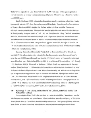 17
the layer was deposited in Lake Bonneville about 10,000 years ago. If this age assignment is
correct, it implies an average sedimentation rate of between 0.8 mm/yr and 1.5 mm/yr over the
past 10,000 years.
Lastly, Bushman (1980) estimated sedimentation rates by examining pollen in a 5-meter
core sample taken in 1972 from the southern part of Utah Lake. Counting pollen from sections
of the core, Bushman (1980) decided that the best pollen to follow would be Taraxacum
officinale (common dandelion). The dandelion was introduced to Utah Valley in 1849 and can
be found growing along the shores of Utah Lake and throughout the valley. While it is unknown
when the dandelion became abundant enough to be a significant part of the lake sediment, the
first appearance of dandelion pollen in the lake sediments can be used to estimate a minimum
rate of sedimentation since 1849. The pollen first appears in the core at a depth of 170 cm. If
170 cm of sediment accumulated since 1849, the sedimentation rate from 1849 to 1972 would be
1.38 cm per year (Bushman, 1980).
Ignoring the results of Brimhall (1972) (which he discounted himself in Brimall and
Merritt (1981)), sedimentation rates estimated in the above studies range from about 1mm/yr
(over the past 10,000 years (Brimhall and Merritt, 1981)), to 1 mm/yr to 5 mm/yr (over the past
several hundred years (Brimhall and Merritt, 1981)), to as high as 1.38 cm/yr (from 1849 through
1972 (Bushman, 1980)). The result of Bushman (1980) is clearly not consistent with the other
studies. Since Bushman’s (1980) study relied on shallower sediments than the others, it is most
likely to be influenced by errors associated with sediment mixing and with the uncertainty of the
age of deposition of any particular layer of sediment in Utah Lake. Most people familiar with
Utah Lake consider the best estimate for the long-term sedimentation rate in Utah Lake to be
about 1 mm/yr, with a possible increase over the past 150 years to about 2 mm/yr (Brimhall and
Merritt, 1981). The lake and river sediments beneath Utah Lake may extend to a depth as great
as 10,000 feet (Price and Conroy, 1988; Utah Lake Study Committee, 2004).
4.0 Hydrology of Utah Lake (Cami Litchford, Jim Callison, and Daniel Horns; Utah
Valley State College)
As mentioned above, Utah Lake functions as a semi-terminal lake. Water flows into the
lake from streams, canals, and groundwater. About half of the water leaves by way of the Jordan
River (which flows to Great Salt Lake) and half by evaporation. The hydrology of the basin has
been altered by canals that divert water from the tributary streams and by the inflow from
 
