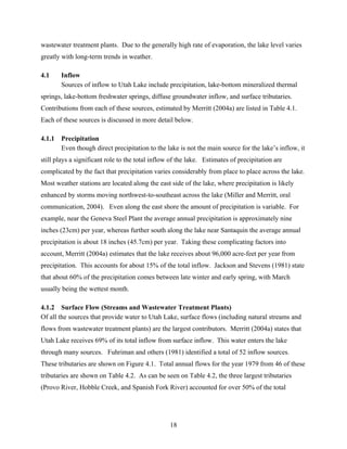 18
wastewater treatment plants. Due to the generally high rate of evaporation, the lake level varies
greatly with long-term trends in weather.
4.1 Inflow
Sources of inflow to Utah Lake include precipitation, lake-bottom mineralized thermal
springs, lake-bottom freshwater springs, diffuse groundwater inflow, and surface tributaries.
Contributions from each of these sources, estimated by Merritt (2004a) are listed in Table 4.1.
Each of these sources is discussed in more detail below.
4.1.1 Precipitation
Even though direct precipitation to the lake is not the main source for the lake’s inflow, it
still plays a significant role to the total inflow of the lake. Estimates of precipitation are
complicated by the fact that precipitation varies considerably from place to place across the lake.
Most weather stations are located along the east side of the lake, where precipitation is likely
enhanced by storms moving northwest-to-southeast across the lake (Miller and Merritt, oral
communication, 2004). Even along the east shore the amount of precipitation is variable. For
example, near the Geneva Steel Plant the average annual precipitation is approximately nine
inches (23cm) per year, whereas further south along the lake near Santaquin the average annual
precipitation is about 18 inches (45.7cm) per year. Taking these complicating factors into
account, Merritt (2004a) estimates that the lake receives about 96,000 acre-feet per year from
precipitation. This accounts for about 15% of the total inflow. Jackson and Stevens (1981) state
that about 60% of the precipitation comes between late winter and early spring, with March
usually being the wettest month.
4.1.2 Surface Flow (Streams and Wastewater Treatment Plants)
Of all the sources that provide water to Utah Lake, surface flows (including natural streams and
flows from wastewater treatment plants) are the largest contributors. Merritt (2004a) states that
Utah Lake receives 69% of its total inflow from surface inflow. This water enters the lake
through many sources. Fuhriman and others (1981) identified a total of 52 inflow sources.
These tributaries are shown on Figure 4.1. Total annual flows for the year 1979 from 46 of these
tributaries are shown on Table 4.2. As can be seen on Table 4.2, the three largest tributaries
(Provo River, Hobble Creek, and Spanish Fork River) accounted for over 50% of the total
 