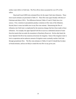 19
surface water inflow to Utah Lake. The Provo River alone accounted for over 25% of the
inflow.
Boyd and Cassel (2005) also estimated flows for the major Utah Lake tributaries. These
more recent estimates are presented in Table 4.3. These flow rates agree broadly with those of
Fuhriman and others (1981). The differences between Tables 4.2 and 4.3 likely have two
sources. First, variations in precipitation produce variations in flow rates of the tributaries.
Second, there is some inevitable error in any flow rate estimate. Determining the flow of
tributaries into Utah Lake is complicated by the numerous changes that have been made to those
tributaries. For example, the upper Spanish Fork River receives a substantial amount of water
from the tunnels that run under the mountains to Strawberry Reservoir. On the other hand, the
lower Spanish Fork River has numerous diversions for irrigation. Some of the irrigation water is
lost to evaporation and an unknown amount of irrigation water eventually reaches Utah Lake
through groundwater flow. The flow rate estimates in Tables 4.2 and 4.2 should thus be taken
as broad estimates, and are not likely to match the true flow in any given year.
 
