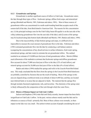 23
4.1.3 Groundwater and Springs
Groundwater is another significant source of inflow to Utah Lake. Groundwater enters
the lake through three types of flow: freshwater springs, diffuse fresh seeps, and mineralized
springs (Brimhall and Merritt, 1981; Fuhriman and others, 1981). Most of these sources of
groundwater inflow are concentrated in a north-south trending band that occupies much of the
eastern half of the lake, from Bird Island to American Fork. The reasons for this concentration
are: (1) the principal recharge zone for the Utah Valley basin-fill aquifer is on the east side of the
valley (enhancing groundwater flow into the east side of the lake), and (2) some of the springs
may be localized along lake-bottom faults (Brimhall and Merritt, 1981; Baskin and others, 1994).
Due to the inaccessibility of lake-bottom springs and seeps, it is difficult (if not
impossible) to measure the exact amount of groundwater flow to the lake. Fuhriman and others
(1981) estimated groundwater flow into the lake by conducting a salt balance analysis
(comparing the concentrations of key dissolved ions in surface tributaries, fresh water spring,
mineralized springs, and lake water) to estimate the net groundwater inflow. The method
resulted in an estimate of 114,000 acre-feet/year of total groundwater inflow. Merritt (2004a)
used refinements of the methods to estimate that freshwater springs and diffuse groundwater
flow account for about 77,000 acre-feet/year of flow to the lake (12% of total inflow), and
mineral springs account for 26,000 acre-feet/year of flow to the lake (4% of total inflow).
Baskin and others (1994) studied the springs and wells in the Lincoln Point-Bird Island
area. This study concluded that the flows from the springs in the Lincoln Point-Bird Island area
are probably controlled by fractures that are the result of faulting. Most of the springs in this
area are aligned along a northwest trend, at an altitude of about 4,488 feet, and they are located
near inferred faults or in areas that are adjacent to faults. The material that the springs flow
through includes fractured conglomerate, tufa, and travertine. The chemistry of the spring water
is likely influenced by the composition of the rock through which the water flows.
4.1.4 History of Human Impact on Utah Lake’s Inflow
Jackson and Stephens (1981) state that until fairly recently, human impact has been fairly
insignificant on Utah Lake’s inflow. In the past, various cultures mainly used the lake and its
tributaries as sources of food-- primarily fish. Most of these cultures were nomadic, so their
impact on the lake was very small. The earliest written account of people considering the use of
 