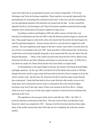 24
water from Utah Lake as an agricultural resource was written in September, 1776, by the
Dominguez and Velez de Escalante expedition. These explorers were greatly impressed by the
good planting soil, and springs that contained “good water” in this area, and they immediately
saw the agricultural potential of the land that was located near the lake. As they reached the
Spanish Fork River, the Dominguez and Velez de Escalante expedition mentioned that enough
irrigation water could easily be diverted to support two large towns
According to Jackson and Stephens (1981) the inflow sources of Utah Lake were
basically left undisturbed until the mid 1800’s when the Mormon pioneers began to colonize the
land. Once people began to settle in the valley, the streams that flowed into the lake began to be
used for agricultural purposes. Various streams and rivers were diverted to support the small
colonies. The most significant early impact to the lake’s surface water inflow occurred when the
city of Provo was founded in the year 1849. Hyatt and others (1969) mention that “all the towns
except Orem were located originally alongside or near streams that flow into the valley from the
Wasatch Mountains. . .” Many of the settlers diverted water from the Provo River, Battle Creek,
American Fork River, and other tributaries and streams to cultivate their crops. In 1850, Provo
City built two canals, the Turner Ditch and the East Union Ditch, to irrigate fields.
As the population in the region began to increase, the streams were being diverted higher
and higher upstream. By the year 1869, one-third of all of the ditches that existed in 1920 had
already been built, and five major canals had been built by the Provo River company to divert the
water to nearby crops. By this time, the American Fork River had four major canals that had
been constructed. Canals had been built to divert water from the other nearby rivers as well.
Large dams were constructed to divert water to communities that were located at higher
elevations away from Utah Lake; many of these were located on the Provo River. Fishing,
which was once a major use of Utah Lake, began to decline as water diversions interfered with
spawning in the rivers.
The population in the area grew fairly slowly until after the 1940’s. By 1969, 14
reservoirs had been constructed on the River. The most recent of these was the Deer Creek
Reservoir, which was completed in 1941. Because of all the diversions that have been made,
many of the smaller streams that enter Utah Lake are now completely dry in the late summer
months.
 
