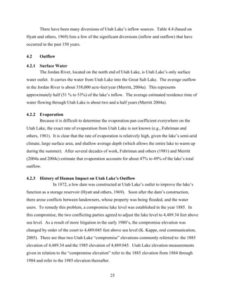 25
There have been many diversions of Utah Lake’s inflow sources. Table 4.4 (based on
Hyatt and others, 1969) lists a few of the significant diversions (inflow and outflow) that have
occurred in the past 150 years.
4.2 Outflow
4.2.1 Surface Water
The Jordan River, located on the north end of Utah Lake, is Utah Lake’s only surface
water outlet. It carries the water from Utah Lake into the Great Salt Lake. The average outflow
in the Jordan River is about 338,000 acre-feet/year (Merritt, 2004a). This represents
approximately half (51 % to 53%) of the lake’s inflow. The average estimated residence time of
water flowing through Utah Lake is about two and a half years (Merritt 2004a).
4.2.2 Evaporation
Because it is difficult to determine the evaporation pan coefficient everywhere on the
Utah Lake, the exact rate of evaporation from Utah Lake is not known (e.g., Fuhriman and
others, 1981). It is clear that the rate of evaporation is relatively high, given the lake’s semi-arid
climate, large surface area, and shallow average depth (which allows the entire lake to warm up
during the summer). After several decades of work, Fuhriman and others (1981) and Merritt
(2004a and 2004c) estimate that evaporation accounts for about 47% to 49% of the lake’s total
outflow.
4.2.3 History of Human Impact on Utah Lake’s Outflow
In 1872, a low dam was constructed at Utah Lake’s outlet to improve the lake’s
function as a storage reservoir (Hyatt and others, 1969). Soon after the dam’s construction,
there arose conflicts between landowners, whose property was being flooded, and the water
users. To remedy this problem, a compromise lake level was established in the year 1885. In
this compromise, the two conflicting parties agreed to adjust the lake level to 4,489.34 feet above
sea level. As a result of more litigation in the early 1980’s, the compromise elevation was
changed by order of the court to 4,489.045 feet above sea level (K. Kappe, oral communication,
2005). There are thus two Utah Lake “compromise” elevations commonly referred to: the 1885
elevation of 4,489.34 and the 1985 elevation of 4,489.045. Utah Lake elevation measurements
given in relation to the “compromise elevation” refer to the 1885 elevation from 1884 through
1984 and refer to the 1985 elevation thereafter.
 