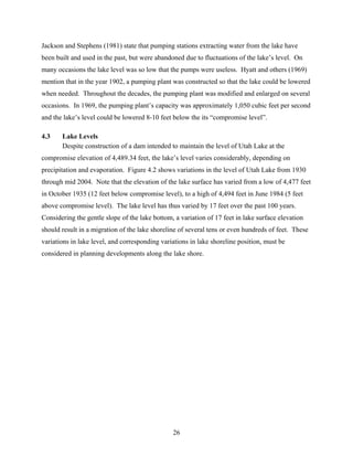 26
Jackson and Stephens (1981) state that pumping stations extracting water from the lake have
been built and used in the past, but were abandoned due to fluctuations of the lake’s level. On
many occasions the lake level was so low that the pumps were useless. Hyatt and others (1969)
mention that in the year 1902, a pumping plant was constructed so that the lake could be lowered
when needed. Throughout the decades, the pumping plant was modified and enlarged on several
occasions. In 1969, the pumping plant’s capacity was approximately 1,050 cubic feet per second
and the lake’s level could be lowered 8-10 feet below the its “compromise level”.
4.3 Lake Levels
Despite construction of a dam intended to maintain the level of Utah Lake at the
compromise elevation of 4,489.34 feet, the lake’s level varies considerably, depending on
precipitation and evaporation. Figure 4.2 shows variations in the level of Utah Lake from 1930
through mid 2004. Note that the elevation of the lake surface has varied from a low of 4,477 feet
in October 1935 (12 feet below compromise level), to a high of 4,494 feet in June 1984 (5 feet
above compromise level). The lake level has thus varied by 17 feet over the past 100 years.
Considering the gentle slope of the lake bottom, a variation of 17 feet in lake surface elevation
should result in a migration of the lake shoreline of several tens or even hundreds of feet. These
variations in lake level, and corresponding variations in lake shoreline position, must be
considered in planning developments along the lake shore.
 