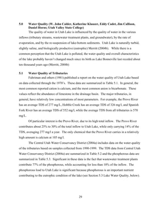 29
5.0 Water Quality (W. John Calder, Katherine Klauzer, Eddy Cadet, Jim Callison,
Daniel Horns; Utah Valley State College)
The quality of water in Utah Lake is influenced by the quality of water in the various
inflows (tributary streams, wastewater treatment plants, and groundwater), by the rate of
evaporation, and by the re-suspension of lake-bottom sediments. Utah Lake is naturally turbid,
slightly saline, and biologically productive (eutrophic) Merritt (2004b). While there is a
common perception that the Utah Lake is polluted, the water quality and overall characteristics
of the lake probably haven’t changed much since its birth as Lake Bonneville last receded about
ten thousand years ago (Merritt, 2004b)
5.1 Water Quality of Tributaries
Fuhriman and others (1981) published a report on the water quality of Utah Lake based
on data collected through the 1970’s. These data are summarized in Table 5.1. In general, the
most common reported cation is calcium, and the most common anion is bicarbonate. These
values reflect the abundance of limestone in the drainage basin. The major tributaries, in
general, have relatively low concentrations of most parameters. For example, the Provo River
has an average TDS of 277 mg/L, Hobble Creek has an average TDS of 326 mg/l, and Spanish
Fork River has an average TDS of 552 mg/l, while the average TDS from all tributaries is 570
mg/L.
Of particular interest is the Provo River, due to its high total inflow. The Provo River
contributes about 25% to 30% of the total inflow to Utah Lake, while only carrying 14% of the
TDS, averaging 277 mg/l a year. The only chemical that the Provo River carries in a relatively
high amount is calcium at 105 mg/l.
The Central Utah Water Conservancy District (2004a) includes data on the water quality
of the tributaries based on samples collected from 1990-1999. The TDS data from Central Utah
Water Conservancy District (2004a) are summarized in Table 5.2 and the phosphorous data are
summarized in Table 5.3. Significant in these data is the fact that wastewater treatment plants
contribute 77% of the phosphorous, while accounting for less than 10% of the inflow. The
phosphorous load to Utah Lake is significant because phosphorous is an important nutrient
contributing to the eutrophic condition of the lake (see Section 5.3 Lake Water Quality, below).
 
