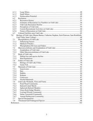 3
6.1.1 Large Mines .............................................................................................................. 48
6.1.2 Small Mines .............................................................................................................. 49
6.1.3 Hydrocarbon Potential .............................................................................................. 49
6.2 Recreation ..................................................................................................................... 51
6.2.1 Recreation History .................................................................................................... 51
6.2.2 Estimates of Recreation Use Numbers on Utah Lake............................................... 54
6.2.3 Utah Lake Recreation Decline.................................................................................. 57
6.2.4 Perceptions of Utah Lake.......................................................................................... 59
6.2.5 Current Recreational Activities on Utah Lake.......................................................... 60
6.2.6 Future of Recreation on Utah Lake........................................................................... 62
6.3 Cultural Facilities near Utah Lake................................................................................ 62
7.0 Biology of Utah Lake (Donna Barnes, Catherine Stephen, Zach Peterson, Sam Rushforth;
Utah Valley State College) ............................................................................................... 68
7.1 Phytoplankton of Utah Lake......................................................................................... 69
7.1.1 Influencing Factors ................................................................................................... 69
7.1.2 Method of Studies..................................................................................................... 70
7.1.3 Phytoplankton Division and Orders.......................................................................... 70
7.2 Macroinvertebrates and Zooplankton of Utah Lake ..................................................... 71
7.2.1 Zooplankton of Utah Lake........................................................................................ 72
7.2.2 Other Macroinvertebrates of Utah Lake ................................................................... 74
7.3 Birds of Utah Lake........................................................................................................ 75
7.3.1 Habitat loss and species decline................................................................................ 75
7.3.2 Bird Populations........................................................................................................ 76
7.4 Fishes of Utah Lake ...................................................................................................... 78
7.4.1 Biology of Utah Lake Fishes .................................................................................... 79
7.4.2 Game Fish................................................................................................................. 79
7.5 Mammals of Utah Lake ................................................................................................ 82
7.5.1 Insectivores ............................................................................................................... 83
7.5.2 Bats ........................................................................................................................... 83
7.5.3 Rabbits ...................................................................................................................... 84
7.5.4 Rodents ..................................................................................................................... 85
7.5.5 Carnivores................................................................................................................. 87
7.5.6 Hoofed Mammals...................................................................................................... 89
7.6 Utah Lake Wetlands, Flora and Fauna.......................................................................... 89
7.6.1 Pond Weed Community............................................................................................ 90
7.6.2 Bulrush Cattail Marsh............................................................................................... 91
7.6.3 Spikerush-Bulrush Meadow...................................................................................... 91
7.6.4 Grass-Rush-Sedge Meadow...................................................................................... 92
7.6.5 Lowland Woody Community ................................................................................... 92
7.6.6 Saline Terrestrial Community................................................................................... 92
7.6.7 Annual Herbaceous Community............................................................................... 93
7.7 Special Designations..................................................................................................... 93
7.8 Threatened and Endangered Species ............................................................................ 98
References................................................................................................................................... 102
 