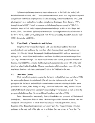 32
Eight municipal sewage treatment plants release water to the Utah Lake basin (Utah
Board of Water Resources, 1997). These wastewater treatment plants have long been recognized
as significant contributors of phosphorous to Utah Lake (e.g., Fuhriman and others, 1981), and
plant operators have made efforts to reduce phosphorous discharges. From the early 1990’s
through the early 2000’s (which includes the period of sampling represented in Table 5.3),
treatment plants in Utah Valley reduced phosphorous discharges by 16% to 63% (Boyd and
Cassel, 2005). This effort is apparently reflected in the fact that phosphorous concentrations in
the Provo River, Hobble Creek, and Spanish Fork River decreased by about 50% from the early
1980’s through the mid 1990’s.
5.2 Water Quality of Groundwater and Springs
The groundwater sources flowing into Utah Lake can be divided into those that
contribute fresh water and those that contribute relatively mineralized water (Fuhriman and
others, 1981; Merritt, 2004a). For example, Baskin and others (1994) analyzed water from 21
springs in the Lincoln Point-Bird Island area and found that TDS concentrations ranged from
7,932 mg/l down to 444 mg/l. The major dissolved ions were sodium, potassium, chlorine, and
fluorine. Merritt (2004a) estimates that fresh groundwater contributes about 7.4% of the total
dissolved solids load to Utah Lake. Mineral groundwater, which contributes only 4.1% of the
total water flow into Utah Lake, contributes 27.6% of the TDS load to the lake.
5.3 Lake Water Quality
While many local residents assume that the lake is polluted (Fuhriman and others, 1981),
the water quality has not degraded much (if at all) since the region was first settled. The
perception that the lake is polluted likely comes from the color and turbidity of the lake water
(Fuhriman and others, 1981; Sowby and Berg Consultants and others, 1999). The lake’s color
and turbidity result largely from sediments being stirred up by wave action, as well as from the
presence of planktonic algae (Sowby and Berg Consultants and others, 1999).
Table 5.4 summarizes water quality data for Utah Lake water presented in Fuhriman and
others (1981). The values shown in Table 5.4 are averages of data collected between 1968 and
1976 (with a few exceptions in which data were collected over only part of this period).
Locations of the data collection points are shown on Figure 3.3. Three of the data collection
points are in the main body of the lake, one is in Goshen Bay, and two are in Provo Bay. The
 
