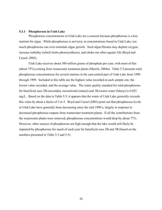 36
5.3.1 Phosphorous in Utah Lake
Phosphorous concentrations in Utah Lake are a concern because phosphorous is a key
nutrient for algae. While phosphorous is not toxic at concentrations found in Utah Lake, too
much phosphorous can over-stimulate algae growth. Such algae blooms may deplete oxygen,
increase turbidity (which limits photosynthesis), and choke out other aquatic life (Boyd and
Cassel, 2005).
Utah Lake receives about 300 million grams of phosphate per year, with most of this
(about 75%) coming from wastewater treatment plants (Merritt, 2004a). Table 5.5 presents total
phosphorous concentrations for several stations in the east-central part of Utah Lake from 1990
through 1999. Included in this table are the highest value recorded at each sample site, the
lowest value recorded, and the average value. The water quality standard for total phosphorous
for beneficial uses 2B (secondary recreational contact) and 3B (warm water fishery) is 0.025
mg/L. Based on the data in Table 5.5, it appears that the water of Utah Lake generally exceeds
this value by about a factor of 2 to 5. Boyd and Cassel (2005) point out that phosphorous levels
in Utah Lake have generally been decreasing since the mid 1990’s, largely in response to
decreased phosphorous outputs from wastewater treatment plants. If all the contributions from
the wastewater plants were removed, phosphorous concentrations would drop by about 77%.
However, other sources of phosphorous are high enough that the lake would still likely be
impaired by phosphorous for much of each year for beneficial uses 2B and 3B (based on the
numbers presented in Table 5.3 and 5.5).
 