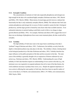 42
5.3.3. Eutrophic Condition
The concentrations of nutrients in Utah Lake (especially phosphorous and nitrogen) are
high enough for the lake to be considered highly eutrophic (Fuhriman and others, 1981; Merritt
and Miller, 1981; Merritt, 2004d). Observations of actual algae growth, however, indicate that
functionally the lake is only moderately eutrophic (Merritt, 2004d). This indicates that Utah Lake
contains phosphorous and nitrogen far in excess of what is needed to sustain the lake’s biological
productivity, and that algae growth is limited by some factor other than available nutrients. Even
substantial reductions in nutrient loading would likely result in little or no change in algae
growth (Merritt and Miller, 1981). For example, Fuhriman and others (1981) suggest that even if
there was no discharge of phosphorous from waste water treatment plants, the lake would still be
eutrophic.
5.3.4 Turbidity
The high turbidity of Utah Lake water is the major factor contributing to the lake’s
“polluted” image (Fuhriman and others, 1981). Furthermore, the turbidity severely limits the
depth to which photosynthesis may take place in the lake. The turbidity is likely a limiting factor
in the biological productivity of the lake (Fuhriman and others, 1981). Turbidity therefore has
major influence on the public perception of the lake and the ecosystem in the lake. The main
cause of the turbidity is generally thought to be re-suspension of bottom sediments by wave
action (e.g., Fuhriman and others, 1981; Merritt, 2004b). Understanding the cause of high
turbidity in Utah Lake therefore requires an understanding of wave action in the lake (e.g., the
minimum wave size required to re-suspend sediments from all or most of the lake bottom, the
wind conditions necessary to produce those waves, etc.). Despite the apparent importance of
wave action in affecting the water quality in Utah Lake, there have been no specific studies of
waves in the lake (L. B. Merritt, oral communication, 2004; A. W. Miller, oral communication,
2004; Naylor, 2004).
 