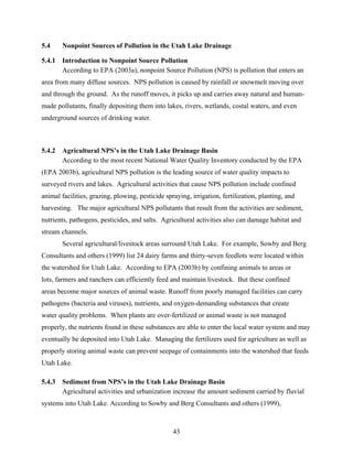 43
5.4 Nonpoint Sources of Pollution in the Utah Lake Drainage
5.4.1 Introduction to Nonpoint Source Pollution
According to EPA (2003a), nonpoint Source Pollution (NPS) is pollution that enters an
area from many diffuse sources. NPS pollution is caused by rainfall or snowmelt moving over
and through the ground. As the runoff moves, it picks up and carries away natural and human-
made pollutants, finally depositing them into lakes, rivers, wetlands, costal waters, and even
underground sources of drinking water.
5.4.2 Agricultural NPS’s in the Utah Lake Drainage Basin
According to the most recent National Water Quality Inventory conducted by the EPA
(EPA 2003b), agricultural NPS pollution is the leading source of water quality impacts to
surveyed rivers and lakes. Agricultural activities that cause NPS pollution include confined
animal facilities, grazing, plowing, pesticide spraying, irrigation, fertilization, planting, and
harvesting. The major agricultural NPS pollutants that result from the activities are sediment,
nutrients, pathogens, pesticides, and salts. Agricultural activities also can damage habitat and
stream channels.
Several agricultural/livestock areas surround Utah Lake. For example, Sowby and Berg
Consultants and others (1999) list 24 dairy farms and thirty-seven feedlots were located within
the watershed for Utah Lake. According to EPA (2003b) by confining animals to areas or
lots, farmers and ranchers can efficiently feed and maintain livestock. But these confined
areas become major sources of animal waste. Runoff from poorly managed facilities can carry
pathogens (bacteria and viruses), nutrients, and oxygen-demanding substances that create
water quality problems. When plants are over-fertilized or animal waste is not managed
properly, the nutrients found in these substances are able to enter the local water system and may
eventually be deposited into Utah Lake. Managing the fertilizers used for agriculture as well as
properly storing animal waste can prevent seepage of containments into the watershed that feeds
Utah Lake.
5.4.3 Sediment from NPS’s in the Utah Lake Drainage Basin
Agricultural activities and urbanization increase the amount sediment carried by fluvial
systems into Utah Lake. According to Sowby and Berg Consultants and others (1999),
 