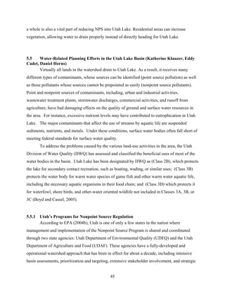 45
a whole is also a vital part of reducing NPS into Utah Lake. Residential areas can increase
vegetation, allowing water to drain properly instead of directly heading for Utah Lake.
5.5 Water-Related Planning Efforts in the Utah Lake Basin (Katherine Klauzer, Eddy
Cadet, Daniel Horns)
Virtually all lands in the watershed drain to Utah Lake. As a result, it receives many
different types of contaminants, whose sources can be identified (point source pollution) as well
as those pollutants whose sources cannot be pinpointed as easily (nonpoint source pollutants).
Point and nonpoint sources of contaminants, including, urban and industrial activities,
wastewater treatment plants, stormwater discharges, commercial activities, and runoff from
agriculture, have had damaging effects on the quality of ground and surface water resources in
the area. For instance, excessive nutrient levels may have contributed to eutrophication in Utah
Lake. The major contaminants that affect the use of streams by aquatic life are suspended
sediments, nutrients, and metals. Under these conditions, surface water bodies often fall short of
meeting federal standards for surface water quality.
To address the problems caused by the various land-use activities in the area, the Utah
Division of Water Quality (DWQ) has assessed and classified the beneficial uses of most of the
water bodies in the basin. Utah Lake has been designated by DWQ as (Class 2B), which protects
the lake for secondary contact recreation, such as boating, wading, or similar uses; (Class 3B)
protects the water body for warm water species of game fish and other warm water aquatic life,
including the necessary aquatic organisms in their food chain; and (Class 3D) which protects it
for waterfowl, shore birds, and other-water oriented wildlife not included in Classes 3A, 3B, or
3C (Boyd and Cassel, 2005).
5.5.1 Utah’s Programs for Nonpoint Source Regulation
According to EPA (2004b), Utah is one of only a few states in the nation where
management and implementation of the Nonpoint Source Program is shared and coordinated
through two state agencies: Utah Department of Environmental Quality (UDEQ) and the Utah
Department of Agriculture and Food (UDAF). These agencies have a fully-developed and
operational watershed approach that has been in effect for about a decade, including intensive
basin assessments, prioritization and targeting, extensive stakeholder involvement, and strategic
 