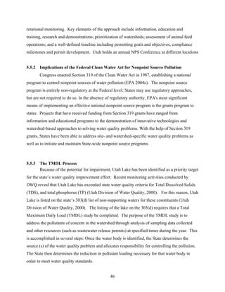 46
rotational monitoring. Key elements of the approach include information, education and
training, research and demonstrations; prioritization of watersheds; assessment of animal feed
operations; and a well-defined timeline including permitting goals and objectives, compliance
milestones and permit development. Utah holds an annual NPS Conference at different locations
5.5.2 Implications of the Federal Clean Water Act for Nonpoint Source Pollution
Congress enacted Section 319 of the Clean Water Act in 1987, establishing a national
program to control nonpoint sources of water pollution (EPA 2004c). The nonpoint source
program is entirely non-regulatory at the Federal level; States may use regulatory approaches,
but are not required to do so. In the absence of regulatory authority, EPA's most significant
means of implementing an effective national nonpoint source program is the grants program to
states. Projects that have received funding from Section 319 grants have ranged from
information and educational programs to the demonstration of innovative technologies and
watershed-based approaches to solving water quality problems. With the help of Section 319
grants, States have been able to address site- and watershed-specific water quality problems as
well as to initiate and maintain State-wide nonpoint source programs.
5.5.3 The TMDL Process
Because of the potential for impairment, Utah Lake has been identified as a priority target
for the state’s water quality improvement effort. Recent monitoring activities conducted by
DWQ reveal that Utah Lake has exceeded state water quality criteria for Total Dissolved Solids
(TDS), and total phosphorus (TP) (Utah Division of Water Quality, 2000). For this reason, Utah
Lake is listed on the state’s 303(d) list of non-supporting waters for these constituents (Utah
Division of Water Quality, 2000). The listing of the lake on the 303(d) requires that a Total
Maximum Daily Load (TMDL) study be completed. The purpose of the TMDL study is to
address the pollutants of concern in the watershed through analysis of sampling data collected
and other resources (such as wastewater release permits) at specified times during the year. This
is accomplished in several steps: Once the water body is identified, the State determines the
source (s) of the water quality problem and allocates responsibility for controlling the pollution.
The State then determines the reduction in pollutant loading necessary for that water body in
order to meet water quality standards.
 
