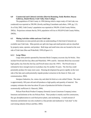 48
6.0 Commercial and Cultural Activities (Darwin Demming, Emily Bartlett, Shayne
Galloway, Daniel Horns; Utah Valley State College)
The population of Utah County in 1994 (during which a major study of Utah Lake was
conducted) was reported as 290,990. (Sowby and Berg Consultants and others, 1999, pg. 2.5).
As of July 2002, Utah County’s population was reported as 398,056. (Utah County Online,
2002a). Projections estimate that by 2010, population will rise to 503,039 (Utah County Online,
2002b),
6.1 Mining Activities within and near Utah Lake
Information on mine permits provides an understanding of what kind of minerals are
available near Utah Lake. Mine permits are split into large and small permits and are classified
by property name, operator, and product. Both large and small mine sites are located on the west
side of Utah Lake (Bon and Wakefield, 1999) (Figure 6.1).
6.1.1 Large Mines
Large mine permits operated by Interstate Brick Company excavate clay for bricks. Sites
include Powell and Jim Gay (Bon and Wakefield, 1999 a and b). Interstate Brick has excavated
high quality clay from the Jim Gay and Powell mines since the 1950’s. The Powell mine is
estimated to have enough reserves to produce clay for another 10 years. The Jim Gay could
potentially produce for many more years. Housing development has grown rapidly on the west
side of the lake and could potentially impede product extraction in the future (J. Huit, oral
communication, 2004).
Interpace Industries, Inc. mines clay and shale for brick at a site called Clinton. The mine
is approximately 100 years old and still produces a high quality and quantity of material. The
company estimates the mine has about 20 years of production left before it becomes
economically inefficient (A. Hancock, 2004).
Pelican Point Rock Product Company (formerly Larsen Limestone Company) mines
limestone and dolomite at the site Pelican Point. Their product is mainly used for construction,
flue gas desulphurization in coal-fired power plants, and steelmaking. A small amount of
limestone and dolomite was also crushed to a fine powder and marketed as “rock dust” to the
coal mining industry (Gloyn and Bon, 2002).
 