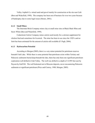 49
Valley Asphalt Co. mined sand and gravel mainly for construction at the site near Lehi
(Bon and Wakefield, 1999). The company has been out of business for over two years because
of bankruptcy due to some legal issues (Hester, 2001).
6.1.2 Small Mines
The Interstate Brick Company mines clay at small mine sites at Black Shale Mine and
Snow White (Bon and Wakefield, 1999).
Cedarstrom Calcite Company mines calcite used mostly for a calcium supplement for
chicken feed and sometimes for livestock. The mine has been in use since the 1920’s and no
limit has been estimated for the amount of calcite still available (P. Pugh, 2004).
6.1.3 Hydrocarbon Potential
According to Morgan (2005), there is a very minor potential for petroleum reserves
beneath Utah Lake. While there is some potential that petroleum exists within Tertiary and
Paleozoic sediments buried deep beneath the lake, there has only been one significant petroleum
exploration well drilled in Utah Valley. The well was drilled to a depth of 12,995 feet east by
Payson by Gulf Oil. The well bottomed out in Miocene deposits, never encountering Paleozoic
sediments or significant petroleum (Price and Conroy, 1988; Morgan, 2005).
 