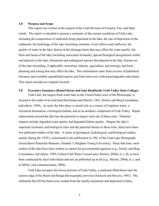 5
1.0 Purpose and Scope
This report was written at the request of the Utah Division of Forestry, Fire, and State
Lands. The report is intended to present a summary of the current conditions of Utah Lake,
including the composition of sediments being deposited in the lake, the rate of deposition of the
sediments, the hydrology of the lake (including estimates of net inflows and outflows), the
quality of water in the lake, factors in the drainage basin that may effect the water quality, the
flora and fauna of the lake (including associated wetlands), special biological designations within
and adjacent to the lake, threatened and endangered species that depend on the lake, human use
of the lake (including, if applicable, recreation, industry, agriculture, and mining), and local
planning and zoning that may affect the lake. This information came from reviews of published
literature and available unpublished reports and from interviews with knowledgeable individuals.
This report includes no original research.
2.0 Executive Summary (Daniel Horns and Sam Rushforth; Utah Valley State College)
Utah Lake, the largest fresh water lake in the United States west of the Mississippi, is
located in the midst of an arid land (Heckmann and Merritt, 1981; Sowby and Berg Consultants,
and others, 1999). As such, the lake plays a crucial role as a source of irrigation water, a
recreation destination, a biological habitat, and as an aesthetic component of Utah Valley. Rapid
urbanization around the lake has the potential to impact each one of these roles. Potential
impacts include degraded water quality and degraded habitat quality. Despite the lake’s
important economic and biological roles and the potential threats to these roles, there have been
few published studies of the lake. A series of geological, hydrological, and biological studies,
mainly during the 1970’s, culminated in the publication in 1981 of the Utah Lake Monograph
(Great Basin Naturalist Memoirs, Number 5, Brigham Young University). Since that time, most
studies of the lake have been written as reports for governmental agencies (e.g., Sowby and Berg
Consultants, and others, 1999; Central Utah Water Conservancy District, 2004a, b, c, d), or have
been conducted by local individuals and not yet published up at all (e.g., Merritt, 2004a, b, c, and
d; Miller, oral communication, 2004).
Utah Lake occupies the lowest portions of Utah Valley, a sediment-filled basin near the
eastern edge of the Basin and Range physiographic province (Jackson and Stevens, 1981). The
sediments that fill the basin were eroded from the nearby mountains and deposited in lakes,
 
