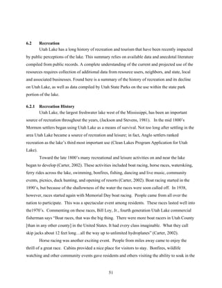51
6.2 Recreation
Utah Lake has a long history of recreation and tourism that have been recently impacted
by public perceptions of the lake. This summary relies on available data and anecdotal literature
compiled from public records. A complete understanding of the current and projected use of the
resources requires collection of additional data from resource users, neighbors, and state, local
and associated businesses. Found here is a summary of the history of recreation and its decline
on Utah Lake, as well as data compiled by Utah State Parks on the use within the state park
portion of the lake.
6.2.1 Recreation History
Utah Lake, the largest freshwater lake west of the Mississippi, has been an important
source of recreation throughout the years, (Jackson and Stevens, 1981). In the mid 1800’s
Mormon settlers began using Utah Lake as a means of survival. Not too long after settling in the
area Utah Lake became a source of recreation and leisure; in fact, Anglo settlers ranked
recreation as the lake’s third most important use (Clean Lakes Program Application for Utah
Lake).
Toward the late 1800’s many recreational and leisure activities on and near the lake
began to develop (Carter, 2002). These activities included boat racing, horse races, waterskiing,
ferry rides across the lake, swimming, bonfires, fishing, dancing and live music, community
events, picnics, duck hunting, and opening of resorts (Carter, 2002). Boat racing started in the
1890’s, but because of the shallowness of the water the races were soon called off. In 1938,
however, races started again with Memorial Day boat racing. People came from all over the
nation to participate. This was a spectacular event among residents. These races lasted well into
the1970’s. Commenting on these races, Bill Loy, Jr., fourth generation Utah Lake commercial
fisherman says “Boat races, that was the big thing. There were more boat racers in Utah County
[than in any other county] in the United States. It had every class imaginable. What they call
skip jacks about 12 feet long…all the way up to unlimited hydroplanes” (Carter, 2002).
Horse racing was another exciting event. People from miles away came to enjoy the
thrill of a great race. Cabins provided a nice place for visitors to stay. Bonfires, wildlife
watching and other community events gave residents and others visiting the ability to soak in the
 