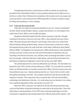 57
Extrapolating the data from overall annual use (Table 6.2) and the site specific data
provided for Provo Boat Harbor (Table 6.3) some anecdotal estimates may be made for use on
the lake as a whole. Chart 2 illustrates this extrapolation with recreation use by use category and
season provided in 5 year increments from 1980 through 2002. Consistent use patterns emerge
for fishing and waterskiing, as well as camping.
6.2.3 Utah Lake Recreation Decline
Utah Lake is no longer the recreational destination it once was. Factors contributing to
the lake’s decline include droughts, industry, sewage/waste pollution, war, and irrigation from
nearby farms (Carter, 2002), as well as public perception.
Drought has affected the depth of the lake and thus recreation on the lake. Drought
contributed to the decline of boat use in the early 1900’s, which ended the boat races (Carter,
2002). “Recreation has gone down the past 5 years because of the water levels. Water levels
affect the boating, fishing and duck hunting. Because of the decrease in water levels, walleye
fish migrated from the north to the south of the lake, which makes it difficult for those fishing”
(Hunter, 2004b). Cal Houghton (oral communication, 2004) said that because of the drought the
last three years they’ve had to close the American Fork boat harbor in September each year.
According to the Division of Forestry, Fire, and State Lands, the Saratoga boat harbor is closed
due to the drought. Utah Lake State Park, Lindon Marina, and Lincoln Point boat harbor have
had limited use beginning in September in each of the last four years (2001-2004).
War and the depression for a short time affected the use of the lake. The boat harbor was
being built in the 1930’s but had to be put off because of WWII. Yet, soon after the war the boat
harbor was finished and lake use resumed as usual (Carter, 2002). Utah Lake is perceived to have
been polluted in many ways. Industry picked up after the war. Geneva Steel was built, which
had significant discharges to the lake. Also, irrigation runoff from local farmers brought other
impurities to the lake. This is perceived to have caused the lake to fill with mud and debris,
contributing to the shallowness of the lake. It is worth noting, however, that there is no evidence
of any significant degradation of lake water quality (see section 5.0).
Before the 1950’s wastewater was emptied into the lake left untreated; therefore signs
went up at boat harbors saying that swimming was unsafe (due to the unclean lake.) Since then
efforts began to stop this pollution. In the 1950’s many wastewater plants began to be built.
Construction of upgraded sewage treatment plants since 1980 has improved this situation. Still
 