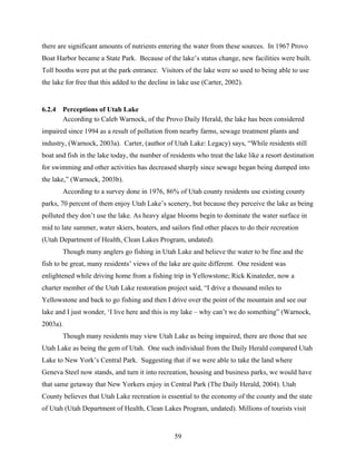 59
there are significant amounts of nutrients entering the water from these sources. In 1967 Provo
Boat Harbor became a State Park. Because of the lake’s status change, new facilities were built.
Toll booths were put at the park entrance. Visitors of the lake were so used to being able to use
the lake for free that this added to the decline in lake use (Carter, 2002).
6.2.4 Perceptions of Utah Lake
According to Caleb Warnock, of the Provo Daily Herald, the lake has been considered
impaired since 1994 as a result of pollution from nearby farms, sewage treatment plants and
industry, (Warnock, 2003a). Carter, (author of Utah Lake: Legacy) says, “While residents still
boat and fish in the lake today, the number of residents who treat the lake like a resort destination
for swimming and other activities has decreased sharply since sewage began being dumped into
the lake,” (Warnock, 2003b).
According to a survey done in 1976, 86% of Utah county residents use existing county
parks, 70 percent of them enjoy Utah Lake’s scenery, but because they perceive the lake as being
polluted they don’t use the lake. As heavy algae blooms begin to dominate the water surface in
mid to late summer, water skiers, boaters, and sailors find other places to do their recreation
(Utah Department of Health, Clean Lakes Program, undated).
Though many anglers go fishing in Utah Lake and believe the water to be fine and the
fish to be great, many residents’ views of the lake are quite different. One resident was
enlightened while driving home from a fishing trip in Yellowstone; Rick Kinateder, now a
charter member of the Utah Lake restoration project said, “I drive a thousand miles to
Yellowstone and back to go fishing and then I drive over the point of the mountain and see our
lake and I just wonder, ‘I live here and this is my lake – why can’t we do something” (Warnock,
2003a).
Though many residents may view Utah Lake as being impaired, there are those that see
Utah Lake as being the gem of Utah. One such individual from the Daily Herald compared Utah
Lake to New York’s Central Park. Suggesting that if we were able to take the land where
Geneva Steel now stands, and turn it into recreation, housing and business parks, we would have
that same getaway that New Yorkers enjoy in Central Park (The Daily Herald, 2004). Utah
County believes that Utah Lake recreation is essential to the economy of the county and the state
of Utah (Utah Department of Health, Clean Lakes Program, undated). Millions of tourists visit
 