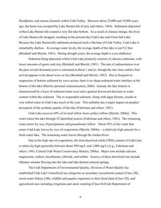 6
floodplains, and stream channels within Utah Valley. Between about 25,000 and 10,000 years
ago, the basin was occupied by Lake Bonneville (Curry and others, 1984). Sediments deposited
within Lake Bonneville created a very flat lake bottom. As a result of climate change, the level
of Lake Bonneville dropped, resulting in the present-day Utah Lake and Great Salt Lake.
Because the Lake Bonneville sediments produced such a flat base of Utah Valley, Utah Lake is
remarkably shallow. At average water levels, the average depth of the lake is just 9.2 feet
(Brimhall and Merritt, 1981). During drought years, the average depth is even shallower.
Sediment being deposited within Utah Lake primarily consists of calcium carbonate, with
lesser amounts of quartz and clay (Brimhall and Merritt, 1981). The rate of sedimentation over
the past several thousand years is estimated at about 1 mm/yr, though the rate since settlers first
arrived appears to be about twice as fast (Brimhall and Merritt, 1981). Due to frequent re-
suspension of bottom sediment by wave action, there is no sharp sediment/water interface at the
bottom of the lake (Merritt, personal communication, 2004). Instead, the lake bottom is
characterized by a layer of sediment/water ooze and a general downward decrease in water
content within the sediment. The re-suspended sediment, along with algae blooms, results in
very turbid water in Utah Lake much of the year. This turbidity has a major impact on peoples’
perception of the aesthetic quality of the lake (Fuhriman and others, 1981).
Utah Lake receives 69% of its total inflow from surface inflow (Merritt, 2004a). This
water enters the lake through 52 identified sources (Fuhriman and others, 1981). The remaining
water enters by way of precipitation and groundwater inflow. About 50% of the water that
enters Utah Lake leaves by way of evaporation (Merritt, 2004a) – a relatively high amount for a
fresh water lake. The remaining water leaves through the Jordan River.
Due to the high rate of evaporation, the total dissolved solids (TDS) content of Utah Lake
is relatively high (generally between about 500 mg/L and 1,000 mg/L) (e.g., Fuhriman and
others, 1981; Central Utah Water Conservancy District, 2004a). Major ions include calcium,
magnesium, sodium, bicarbonate, chloride, and sulfate. Sources of these dissolved ions include
tributary streams flowing into the lake and lake-bottom mineral springs.
The Utah Department of Environmental Quality, Division of Water Quality has
established Utah Lake’s beneficial use categories as secondary recreational contact (Class 2B),
warm water fishery (3B), wildlife and aquatic organisms in their food chain (Class 3D), and
agricultural uses including irrigations and stock watering (Class 4) (Utah Department of
 