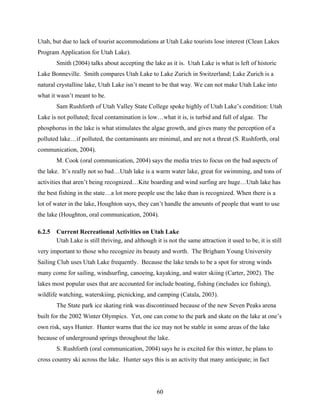 60
Utah, but due to lack of tourist accommodations at Utah Lake tourists lose interest (Clean Lakes
Program Application for Utah Lake).
Smith (2004) talks about accepting the lake as it is. Utah Lake is what is left of historic
Lake Bonneville. Smith compares Utah Lake to Lake Zurich in Switzerland; Lake Zurich is a
natural crystalline lake, Utah Lake isn’t meant to be that way. We can not make Utah Lake into
what it wasn’t meant to be.
Sam Rushforth of Utah Valley State College spoke highly of Utah Lake’s condition: Utah
Lake is not polluted; fecal contamination is low…what it is, is turbid and full of algae. The
phosphorus in the lake is what stimulates the algae growth, and gives many the perception of a
polluted lake…if polluted, the contaminants are minimal, and are not a threat (S. Rushforth, oral
communication, 2004).
M. Cook (oral communication, 2004) says the media tries to focus on the bad aspects of
the lake. It’s really not so bad…Utah lake is a warm water lake, great for swimming, and tons of
activities that aren’t being recognized…Kite boarding and wind surfing are huge…Utah lake has
the best fishing in the state…a lot more people use the lake than is recognized. When there is a
lot of water in the lake, Houghton says, they can’t handle the amounts of people that want to use
the lake (Houghton, oral communication, 2004).
6.2.5 Current Recreational Activities on Utah Lake
Utah Lake is still thriving, and although it is not the same attraction it used to be, it is still
very important to those who recognize its beauty and worth. The Brigham Young University
Sailing Club uses Utah Lake frequently. Because the lake tends to be a spot for strong winds
many come for sailing, windsurfing, canoeing, kayaking, and water skiing (Carter, 2002). The
lakes most popular uses that are accounted for include boating, fishing (includes ice fishing),
wildlife watching, waterskiing, picnicking, and camping (Catala, 2003).
The State park ice skating rink was discontinued because of the new Seven Peaks arena
built for the 2002 Winter Olympics. Yet, one can come to the park and skate on the lake at one’s
own risk, says Hunter. Hunter warns that the ice may not be stable in some areas of the lake
because of underground springs throughout the lake.
S. Rushforth (oral communication, 2004) says he is excited for this winter, he plans to
cross country ski across the lake. Hunter says this is an activity that many anticipate; in fact
 