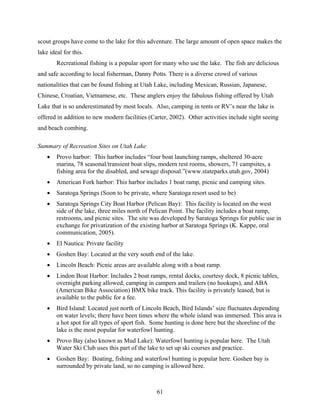61
scout groups have come to the lake for this adventure. The large amount of open space makes the
lake ideal for this.
Recreational fishing is a popular sport for many who use the lake. The fish are delicious
and safe according to local fisherman, Danny Potts. There is a diverse crowd of various
nationalities that can be found fishing at Utah Lake, including Mexican, Russian, Japanese,
Chinese, Croatian, Vietnamese, etc. These anglers enjoy the fabulous fishing offered by Utah
Lake that is so underestimated by most locals. Also, camping in tents or RV’s near the lake is
offered in addition to new modern facilities (Carter, 2002). Other activities include sight seeing
and beach combing.
Summary of Recreation Sites on Utah Lake
• Provo harbor: This harbor includes “four boat launching ramps, sheltered 30-acre
marina, 78 seasonal/transient boat slips, modern rest rooms, showers, 71 campsites, a
fishing area for the disabled, and sewage disposal.”(www.stateparks.utah.gov, 2004)
• American Fork harbor: This harbor includes 1 boat ramp, picnic and camping sites.
• Saratoga Springs (Soon to be private, where Saratoga resort used to be)
• Saratoga Springs City Boat Harbor (Pelican Bay): This facility is located on the west
side of the lake, three miles north of Pelican Point. The facility includes a boat ramp,
restrooms, and picnic sites. The site was developed by Saratoga Springs for public use in
exchange for privatization of the existing harbor at Saratoga Springs (K. Kappe, oral
communication, 2005).
• El Nautica: Private facility
• Goshen Bay: Located at the very south end of the lake.
• Lincoln Beach: Picnic areas are available along with a boat ramp.
• Lindon Boat Harbor: Includes 2 boat ramps, rental docks, courtesy dock, 8 picnic tables,
overnight parking allowed, camping in campers and trailers (no hookups), and ABA
(American Bike Association) BMX bike track. This facility is privately leased, but is
available to the public for a fee.
• Bird Island: Located just north of Lincoln Beach, Bird Islands’ size fluctuates depending
on water levels; there have been times where the whole island was immersed. This area is
a hot spot for all types of sport fish. Some hunting is done here but the shoreline of the
lake is the most popular for waterfowl hunting.
• Provo Bay (also known as Mud Lake): Waterfowl hunting is popular here. The Utah
Water Ski Club uses this part of the lake to set up ski courses and practice.
• Goshen Bay: Boating, fishing and waterfowl hunting is popular here. Goshen bay is
surrounded by private land, so no camping is allowed here.
 