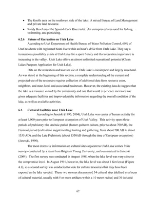 62
• The Knolls area on the southwest side of the lake: A mixed Bureau of Land Management
and private land resource.
• Sandy Beach near the Spanish Fork River inlet: An unimproved area used for fishing,
swimming, and picnicking.
6.2.6 Future of Recreation on Utah Lake
According to Utah Department of Health Bureau of Water Pollution Control, 60% of
Utah residents with registered boats live within an hour’s drive from Utah Lake. They say a
tremendous possibility exists at Utah Lake for a sport fishery and that recreation importance is
increasing in the valley. Utah Lake offers an almost unlimited recreational potential (Clean
Lakes Program Application for Utah Lake).
Data on the recreation and tourism use of Utah Lake is incomplete and largely anecdotal.
As was stated at the beginning of this section, a complete understanding of the current and
projected use of the resources requires collection of additional data from resource users,
neighbors, and state, local and associated businesses. However, the existing data do suggest that
the lake is a resource valued by the community and one that would experience increased use
given adequate facilities and improved public information regarding the overall condition of the
lake, as well as available activities.
6.3 Cultural Facilities near Utah Lake
According to Janetski (1990, 2004), Utah Lake was center of human activity for
at least 6,000 years prior to European occupation of Utah Valley. This activity spans three
periods of prehistory: the Archaic period (hunter-gatherer culture, prior to about 700AD), the
Fremont period (cultivation supplementing hunting and gathering, from about 700 AD to about
1350 AD), and the Late Prehistoric (about 1350AD through the time of European occupation)
(Janetski, 1990).
The most extensive information on cultural sites adjacent to Utah Lake comes from
surveys conducted by a team from Brigham Young University, and summarized in Janetski
(2004). The first survey was conducted in August 1988, when the lake level was very close to
the compromise level. In August 1991, however, the lake level was about 4 feet lower (Figure
4.1), so a second survey was conducted to look for cultural resources that may have been
exposed as the lake receded. These two surveys documented 34 cultural sites (defined as a locus
of cultural material, usually with 5 or more artifacts within a 10 meter radius) and 30 isolated
 