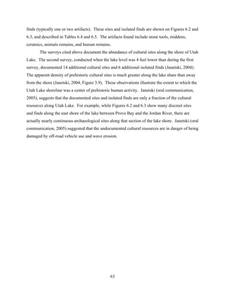 63
finds (typically one or two artifacts). These sites and isolated finds are shown on Figures 6.2 and
6.3, and described in Tables 6.4 and 6.5. The artifacts found include stone tools, middens,
ceramics, animals remains, and human remains.
The surveys cited above document the abundance of cultural sites along the shore of Utah
Lake. The second survey, conducted when the lake level was 4 feet lower than during the first
survey, documented 14 additional cultural sites and 6 additional isolated finds (Janetski, 2004).
The apparent density of prehistoric cultural sites is much greater along the lake share than away
from the shore (Janetski, 2004, Figure 3.9). These observations illustrate the extent to which the
Utah Lake shoreline was a center of prehistoric human activity. Janetski (oral communication,
2005), suggests that the documented sites and isolated finds are only a fraction of the cultural
resources along Utah Lake. For example, while Figures 6.2 and 6.3 show many discreet sites
and finds along the east shore of the lake between Provo Bay and the Jordan River, there are
actually nearly continuous archaeological sites along that section of the lake shore. Janetski (oral
communication, 2005) suggested that the undocumented cultural resources are in danger of being
damaged by off-road vehicle use and wave erosion.
 