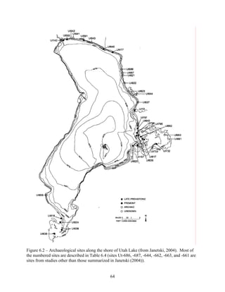 64
Figure 6.2 – Archaeological sites along the shore of Utah Lake (from Janetski, 2004). Most of
the numbered sites are described in Table 6.4 (sites Ut-686, -687, -644, -662, -663, and -661 are
sites from studies other than those summarized in Janetski (2004)).
 