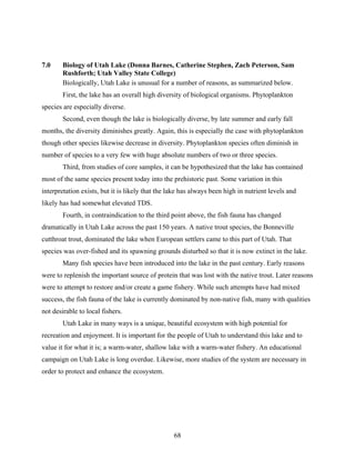 68
7.0 Biology of Utah Lake (Donna Barnes, Catherine Stephen, Zach Peterson, Sam
Rushforth; Utah Valley State College)
Biologically, Utah Lake is unusual for a number of reasons, as summarized below.
First, the lake has an overall high diversity of biological organisms. Phytoplankton
species are especially diverse.
Second, even though the lake is biologically diverse, by late summer and early fall
months, the diversity diminishes greatly. Again, this is especially the case with phytoplankton
though other species likewise decrease in diversity. Phytoplankton species often diminish in
number of species to a very few with huge absolute numbers of two or three species.
Third, from studies of core samples, it can be hypothesized that the lake has contained
most of the same species present today into the prehistoric past. Some variation in this
interpretation exists, but it is likely that the lake has always been high in nutrient levels and
likely has had somewhat elevated TDS.
Fourth, in contraindication to the third point above, the fish fauna has changed
dramatically in Utah Lake across the past 150 years. A native trout species, the Bonneville
cutthroat trout, dominated the lake when European settlers came to this part of Utah. That
species was over-fished and its spawning grounds disturbed so that it is now extinct in the lake.
Many fish species have been introduced into the lake in the past century. Early reasons
were to replenish the important source of protein that was lost with the native trout. Later reasons
were to attempt to restore and/or create a game fishery. While such attempts have had mixed
success, the fish fauna of the lake is currently dominated by non-native fish, many with qualities
not desirable to local fishers.
Utah Lake in many ways is a unique, beautiful ecosystem with high potential for
recreation and enjoyment. It is important for the people of Utah to understand this lake and to
value it for what it is; a warm-water, shallow lake with a warm-water fishery. An educational
campaign on Utah Lake is long overdue. Likewise, more studies of the system are necessary in
order to protect and enhance the ecosystem.
 