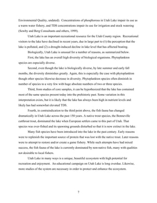 7
Environmental Quality, undated). Concentrations of phosphorous in Utah Lake impair its use as
a warm water fishery, and TDS concentrations impair its use for irrigation and stock watering
(Sowby and Berg Consultants and others, 1999).
Utah Lake is an important recreational resource for the Utah County region. Recreational
visitors to the lake have declined in recent years, due in large part to (1) the perception that the
lake is polluted, and (2) a drought-induced decline in lake level that has affected boating.
Biologically, Utah Lake is unusual for a number of reasons, as summarized below.
First, the lake has an overall high diversity of biological organisms. Phytoplankton
species are especially diverse.
Second, even though the lake is biologically diverse, by late summer and early fall
months, the diversity diminishes greatly. Again, this is especially the case with phytoplankton
though other species likewise decrease in diversity. Phytoplankton species often diminish in
number of species to a very few with huge absolute numbers of two or three species.
Third, from studies of core samples, it can be hypothesized that the lake has contained
most of the same species present today into the prehistoric past. Some variation in this
interpretation exists, but it is likely that the lake has always been high in nutrient levels and
likely has had somewhat elevated TDS.
Fourth, in contraindication to the third point above, the fish fauna has changed
dramatically in Utah Lake across the past 150 years. A native trout species, the Bonneville
cutthroat trout, dominated the lake when European settlers came to this part of Utah. That
species was over-fished and its spawning grounds disturbed so that it is now extinct in the lake.
Many fish species have been introduced into the lake in the past century. Early reasons
were to replenish the important source of protein that was lost with the native trout. Later reasons
were to attempt to restore and/or create a game fishery. While such attempts have had mixed
success, the fish fauna of the lake is currently dominated by non-native fish, many with qualities
not desirable to local fishers.
Utah Lake in many ways is a unique, beautiful ecosystem with high potential for
recreation and enjoyment. An educational campaign on Utah Lake is long overdue. Likewise,
more studies of the system are necessary in order to protect and enhance the ecosystem.
 