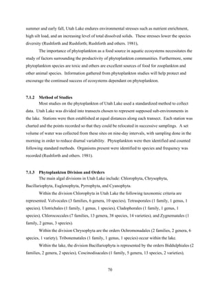 70
summer and early fall, Utah Lake endures environmental stresses such as nutrient enrichment,
high silt load, and an increasing level of total dissolved solids. These stresses lower the species
diversity (Rushforth and Rushforth; Rushforth and others. 1981),
The importance of phytoplankton as a food source in aquatic ecosystems necessitates the
study of factors surrounding the productivity of phytoplankton communities. Furthermore, some
phytoplankton species are toxic and others are excellent sources of food for zooplankton and
other animal species. Information gathered from phytoplankton studies will help protect and
encourage the continued success of ecosystems dependant on phytoplankton.
7.1.2 Method of Studies
Most studies on the phytoplankton of Utah Lake used a standardized method to collect
data. Utah Lake was divided into transects chosen to represent supposed sub-environments in
the lake. Stations were then established at equal distances along each transect. Each station was
charted and the points recorded so that they could be relocated in successive samplings. A set
volume of water was collected from these sites on nine-day intervals, with sampling done in the
morning in order to reduce diurnal variability. Phytoplankton were then identified and counted
following standard methods. Organisms present were identified to species and frequency was
recorded (Rushforth and others. 1981).
7.1.3 Phytoplankton Division and Orders
The main algal divisions in Utah Lake include: Chlorophyta, Chrysophyta,
Bacillariophyta, Euglenophyta, Pyrrophyta, and Cyanophyta.
Within the division Chlorophyta in Utah Lake the following taxonomic criteria are
represented. Volvocales (3 families, 6 genera, 10 species), Tetrasporales (1 family, 1 genus, 1
species), Ulotrichales (1 family, 1 genus, 1 species), Cladophorales (1 family, 1 genus, 1
species), Chlorococcales (7 families, 13 genera, 38 species, 14 varieties), and Zygnematales (1
family, 2 genus, 3 species).
Within the division Chrysophyta are the orders Ochromonadales (2 families, 2 genera, 6
species, 1 variety), Tribonematales (1 family, 1 genus, 1 species) occur within the lake.
Within the lake, the division Bacillariophyta is represented by the orders Biddulphiales (2
families, 2 genera, 2 species), Coscinodisacales (1 family, 5 genera, 13 species, 2 varieties),
 